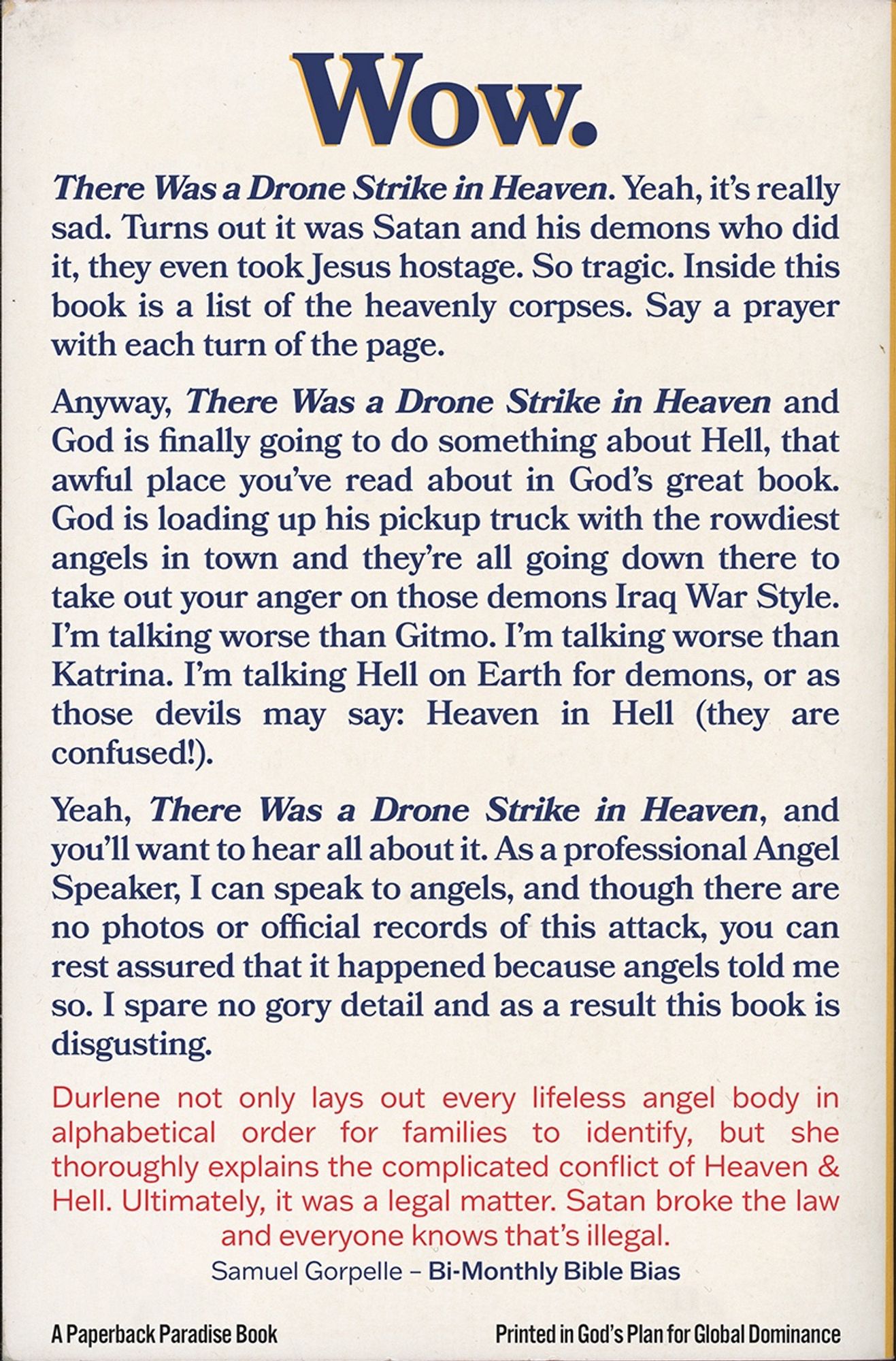 Wow.
There Was a Drone Strike in Heaven. Yeah, it's really sad. Turns out it was Satan and his demons who did it, they even took Jesus hostage. So tragic. Inside this book is a list of the heavenly corpses. Say a prayer with each turn of the page.
Anyway, There Was a Drone Strike in Heaven and God is finally going to do something about Hell, that awful place you've read about in God's great book.
God is loading up his pickup truck with the rowdiest angels in town and they're all going down there to take out your anger on those demons Iraq War Style.
I'm talking worse than Gitmo. I'm talking worse than Katrina. I'm talking Hell on Earth for demons, or as those devils may say: Heaven in Hell (they are confused!).
Yeah, There Was a Drone Strike in Heaven, and you'll want to hear all about it. As a professional Angel Speaker, I can speak to angels, and though there are no photos or official records of this attack, you can rest assured that it happened because angels told me so. I spare no