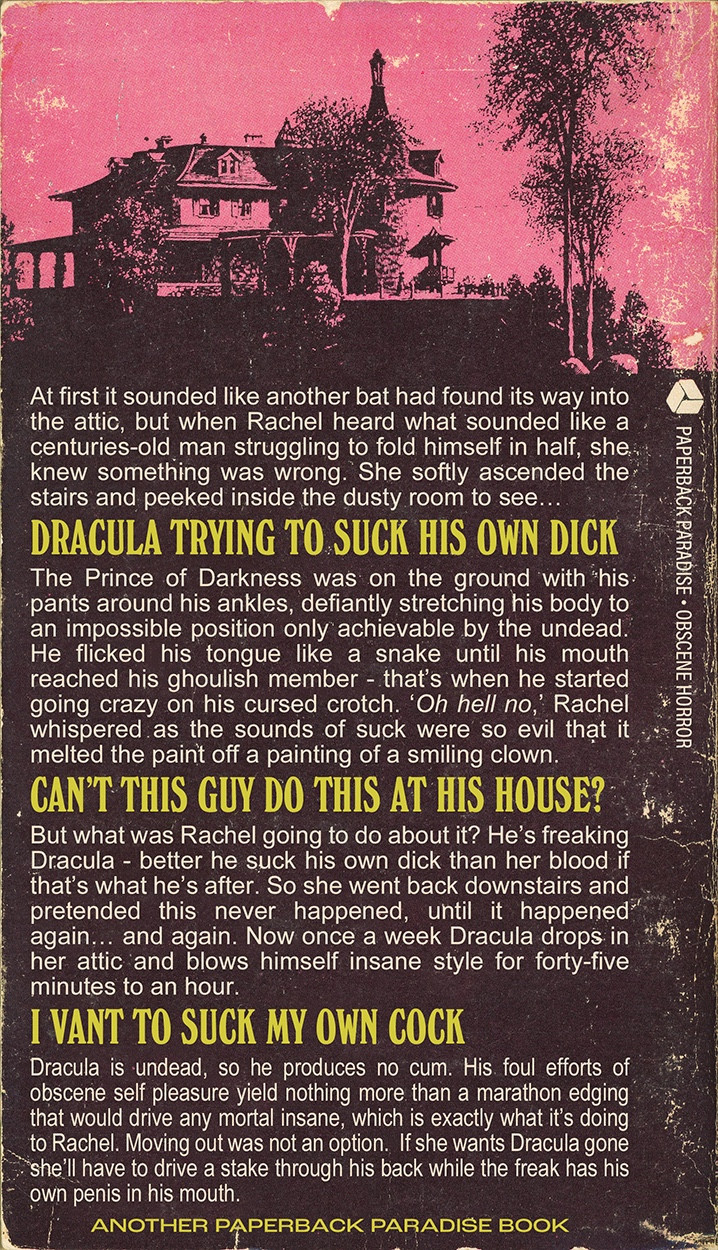 Back cover synopsis reads:

At first it sounded like another bat had found its way into the attic, but when Rachel heard what sounded like a centuries-old man struggling to fold himself in half, she. knew something was wrong. She softly ascended the stairs and peeked inside the dusty room to see...

DRACULA TRYING TO SUCK HIS OWN DICK

The Prince of Darkness was on the ground with his pants around his ankles, defiantly stretching his body to an impossible position only achievable by the undead.
He flicked his tongue like a snake until his mouth reached his ghoulish member - that's when he started going crazy on his cursed crotch. 'Oh hell no, Rachel whispered as the sounds of suck were so evil that it melted the paint off a painting of a smiling clown.

CANT THIS GUY DO THIS AT HIS HOUSE?

But what was Rachel going to do about it? He's freaking Dracula - better he suck his own dick than her blood if that's what he's after. So she went back downstairs and pretended this never happened, until it happened" again... and again. Now once a week Dracula drops in her attic and blows himself insane style for forty-five minutes to an hour.

I VANT TO SUCK MY OWN COCK

Dracula is undead, so he produces no cum. His foul efforts of obscene self pleasure yield nothing more than a marathon edging that would drive any mortal insane, which is exactly what it's doing to Rachel. Moving out was not an option. If she wants Dracula gone she'll have to drive a stake through his back while the freak has his own penis in his mouth.