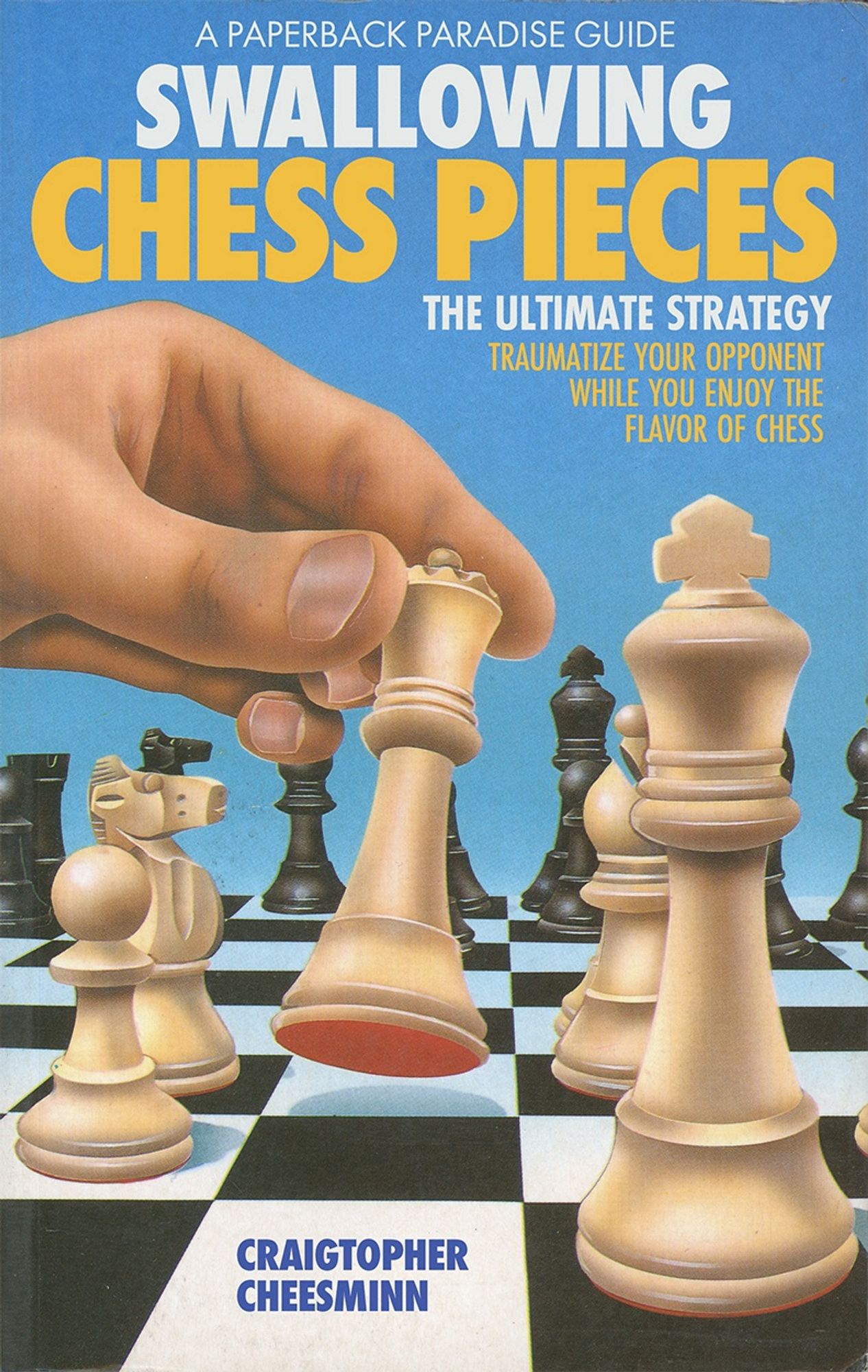 Book cover featuring a chess board with a player’s hand picking up a piece to make a move. Text and title read:

A PAPERBACK PARADISE GUIDE

SWALLOWING
CHESS PIECES

THE ULTIMATE STRATEGY

TRAUMATIZE YOUR OPPONENT
WHILE YOU ENJOY THE FLAVOR OF CHESS

By CRAIGTOPHER CHEESMINN