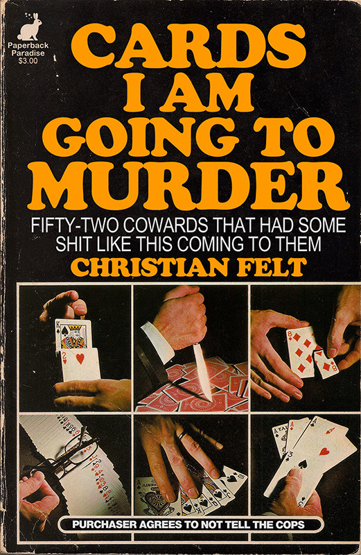 Photo of a book featuring a 2 x 3 grid of photos displaying various playing card tricks: a knife stabs a card, a card is being torn up, many threatening hand gestures. Title and copy read:

CARDS I AM
GOING TO MURDER

FIFTY-TWO COWARDS THAT HAD SOME SHIT LIKE THIS COMING TO THEM

By CHRISTIAN FELT

PURCHASER AGREES TO NOT TELL THE COPS