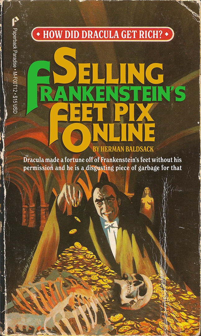 Illustrated book cover featuring Dracula enjoying a pile of gold, he’s smiling and a skeleton lays over the pile. Copy and title read:

HOW DID DRACULA GET RICH? 

SELLING FRANKENSTEIN'S FEET PIX ONLINE

BY HERMAN BALDSACK

Dracula made a fortune off of Frankenstein's feet without his permission and he is a disgusting piece of garbage for that