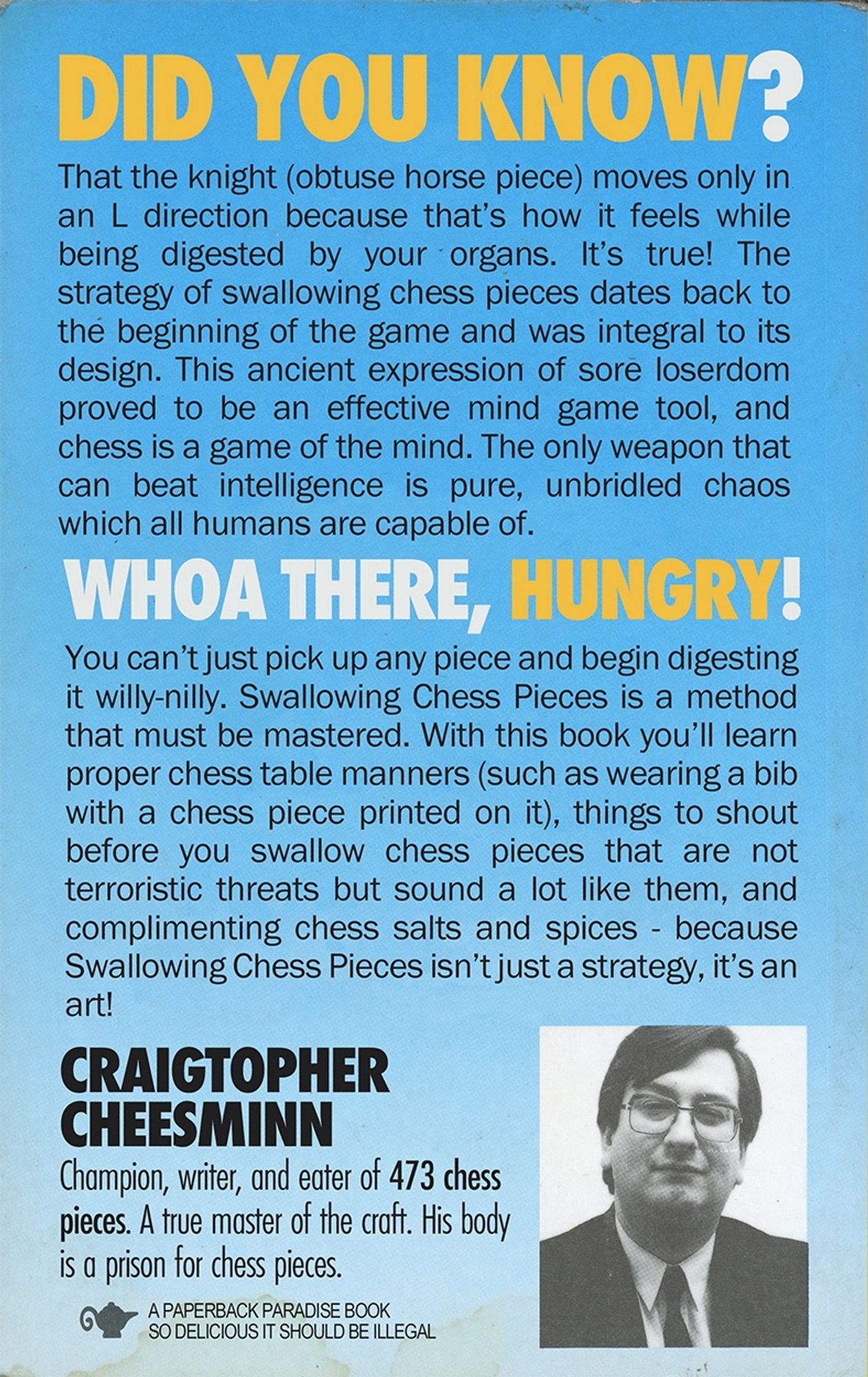 DID YOU KNOW?

That the knight (obtuse horse piece) moves only in an L direction because that's how it feels while being digested by your organs. It's true! The strategy of swallowing chess pieces dates back to the beginning of the game and was integral to its design. This ancient expression of sore loserdom proved to be an effective mind game tool, and chess is a game of the mind. The only weapon that can beat intelligence is pure, unbridled chaos which all humans are capable of.

WHOA THERE, HUNGRY!

You can't just pick up any piece and begin digesting it willy-nilly. Swallowing Chess Pieces is a method that must be mastered. With this book you'll learn proper chess table manners (such as wearing a bib with a chess piece printed on it), things to shout before you swallow chess pieces that are not terroristic threats but sound a lot like them, and complimenting chess salts and spices - because Swallowing Chess Pieces isn't just a strategy, it's an art!