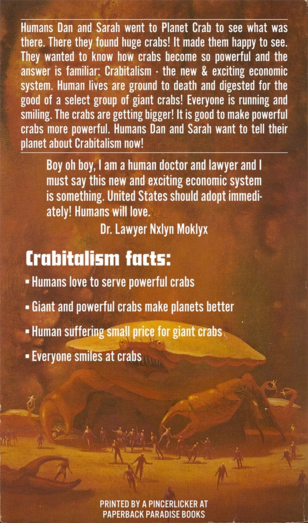 Back cover synopsis reads:

Humans Dan and Sarah went to Planet Crab to see what was there. There they found huge crabs! It made them happy to see.
They wanted to know how crabs become so powerful and the answer is familiar: Crabitalism - the new & exciting economic system. Human lives are ground to death and digested for the good of a select group of giant crabs! Everyone is running and smiling. The crabs are getting bigger! It is good to make powerful crabs more powerful. Humans Dan and Sarah want to tell their planet about Crabitalism now!

Review blurb reads:

Boy oh boy, i am a human doctor and lawyer and I must say this new and exciting economic system is something. United States should adopt immedi-ately! Humans will love.
Dr. Lawyer Nxlyn Moklyx

Crabitalism facts:
• Humans love to serve powerful crabs
- Giant and powerful crabs make planets better
• Human suffering small price for giant crabs
- Everyone smiles at crabs