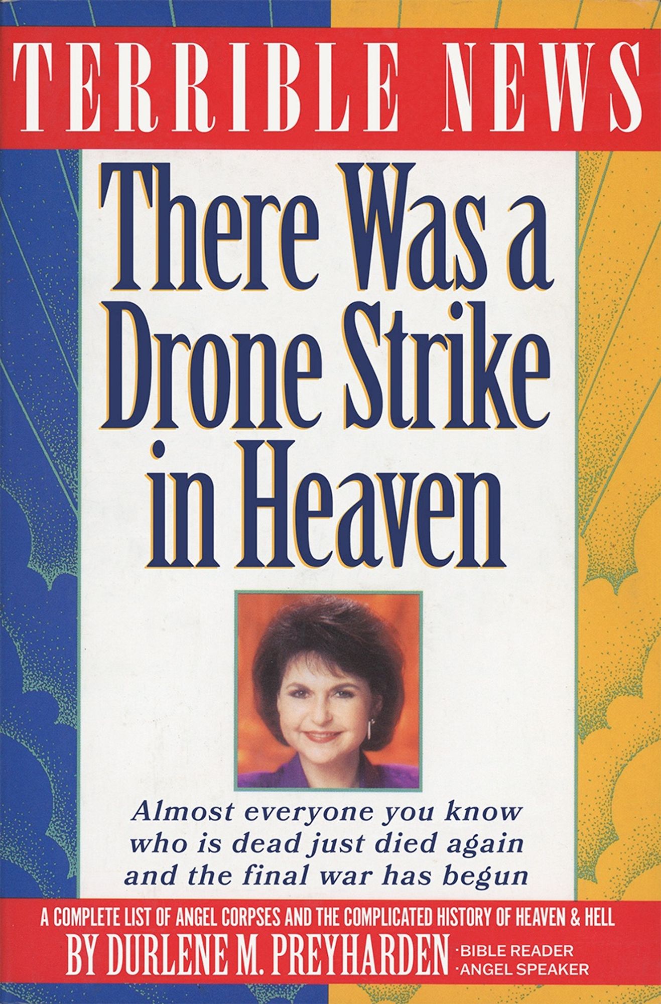 Self help book cover featuring the lead in copy:

TERRIBLE NEWS

Title: There Was a Drone Strike in Heaven

<image of the author’s face smiling>

Almost everyone you know who is dead just died again and the final war has begun

A COMPLETE LIST OF ANGEL CORPSES AND THE COMPLICATED HISTORY OF HEAVEN & HELL BY DURLENE M. PREYHARDEN - Bible Reader - Angel Speaker