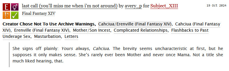 a screenshot from archive of our own describing a fic i wrote. the title is "last call (you'll miss me when i'm not around)". the fandom is final fantasy XIV. the relationship is Cahciua/Erenville (Final Fantasy XIV). the tags are as follows: Mother/Son Incest, Complicated Relationships, Flashbacks to Past Underage Sex, Masturbation, Letters. the summary is an excerpt of the fic and reads as follows: "She signs off plainly: Yours always, Cahciua. The brevity seems uncharacteristic at first, but he supposes it only makes sense. She’s rarely ever been Mother and never once Mama. Not a title she much liked hearing, that."