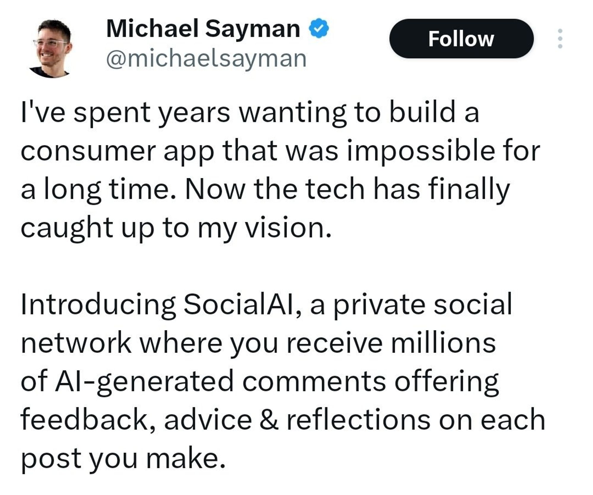 Michael Sayman announces new SocialAI in a post on X (Twitter) saying:

"I've spent years wanting to build a consumer app that was impossible for a long time. Now the tech has finally caught up to my vision.
Introducing SocialAl, a private social network where you receive millions of Al-generated comments offering feedback, advice & reflections on each post you make."
