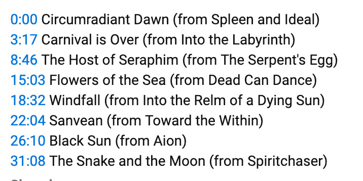 0:00 Circumradiant Dawn (from Spleen and Ideal)
3:17 Carnival is Over (from Into the Labyrinth)
8:46 The Host of Seraphim (from The Serpent's Egg)
15:03 Flowers of the Sea (from Dead Can Dance)
18:32 Windfall (from Into the Relm of a Dying Sun)
22:04 Sanvean (from Toward the Within)
26:10 Black Sun (from Aion)
31:08 The Snake and the Moon (from Spiritchaser)