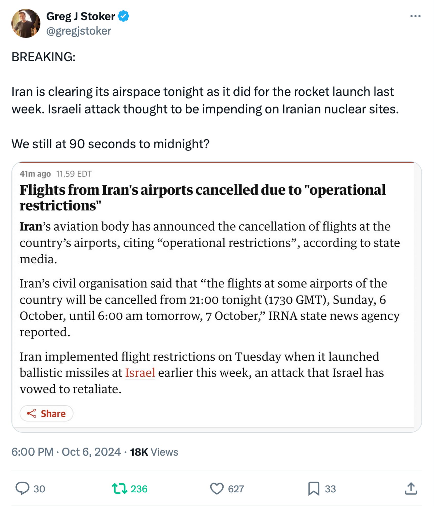 Greg J Stoker @gregjstoker
BREAKING: Iran is clearing its airspace tonight as it did for the rocket launch last week. Israeli attack thought to be impending on Iranian nuclear sites. We still at 90 seconds to midnight? 
[screenshot of news report]
41m ago 11.59 EDT 
Flights from Iran's airports cancelled due to "operational restrictions" 
Iran's aviation body has announced the cancellation of flights at the country's airports, citing "operational restrictions", according to state media. 
Iran's civil organisation said that "the flights at some airports of the country will be cancelled from 21:00 tonight (1730 GMT), Sunday, 6 October, until 6:00 am tomorrow, 7 October," IRNA state news agency reported. 
Iran implemented flight restrictions on Tuesday when it launched ballistic missiles at Israel earlier this week, an attack that Israel has vowed to retaliate. 
6:00 PM • Oct 6, 2024 • 18K Views