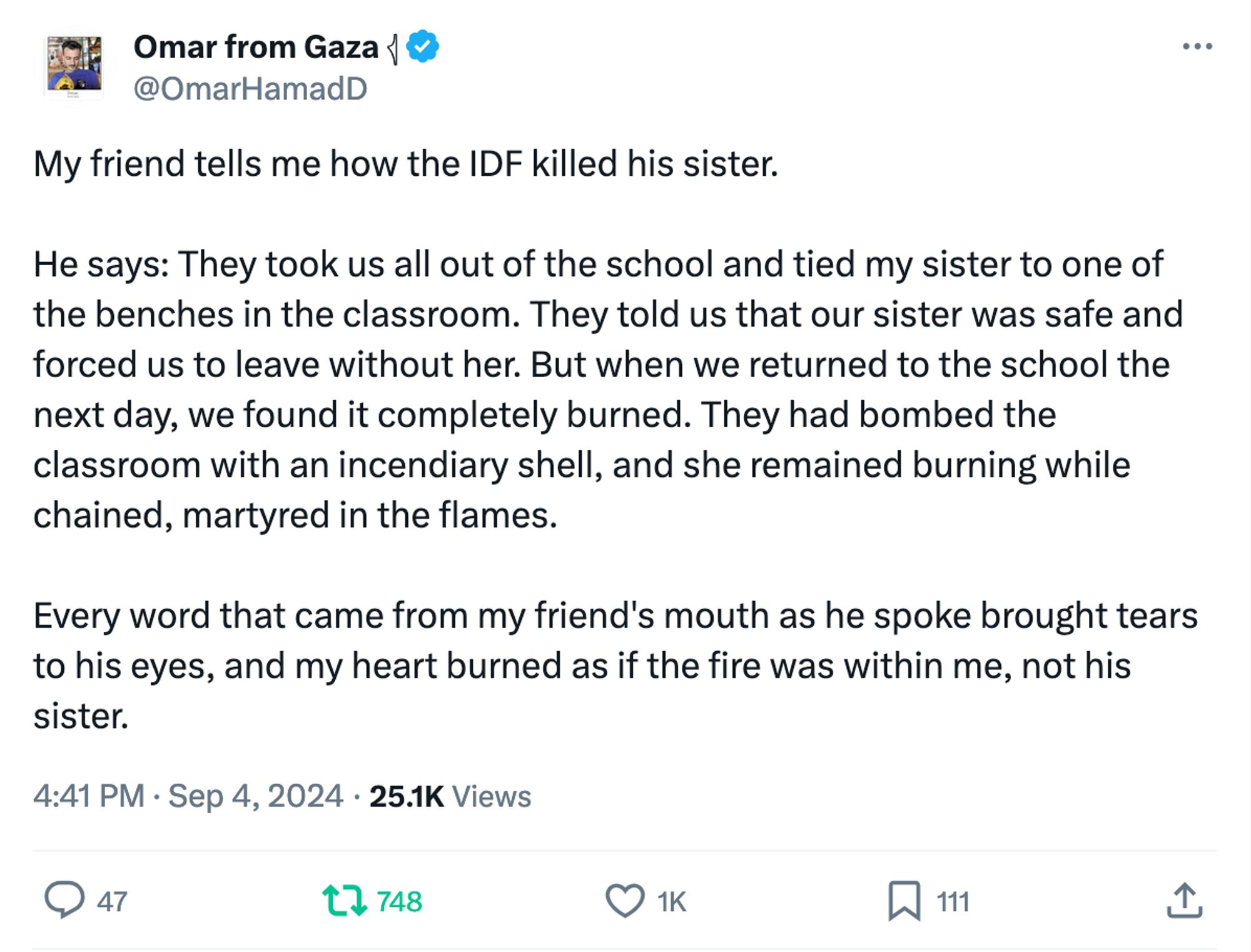 Omar from Gaza 𓂆
@OmarHamadD
My friend tells me how the IDF killed his sister.  

He says: They took us all out of the school and tied my sister to one of the benches in the classroom. They told us that our sister was safe and forced us to leave without her. But when we returned to the school the next day, we found it completely burned. They had bombed the classroom with an incendiary shell, and she remained burning while chained, martyred in the flames.  

Every word that came from my friend's mouth as he spoke brought tears to his eyes, and my heart burned as if the fire was within me, not his sister.
4:41 PM · Sep 4, 2024