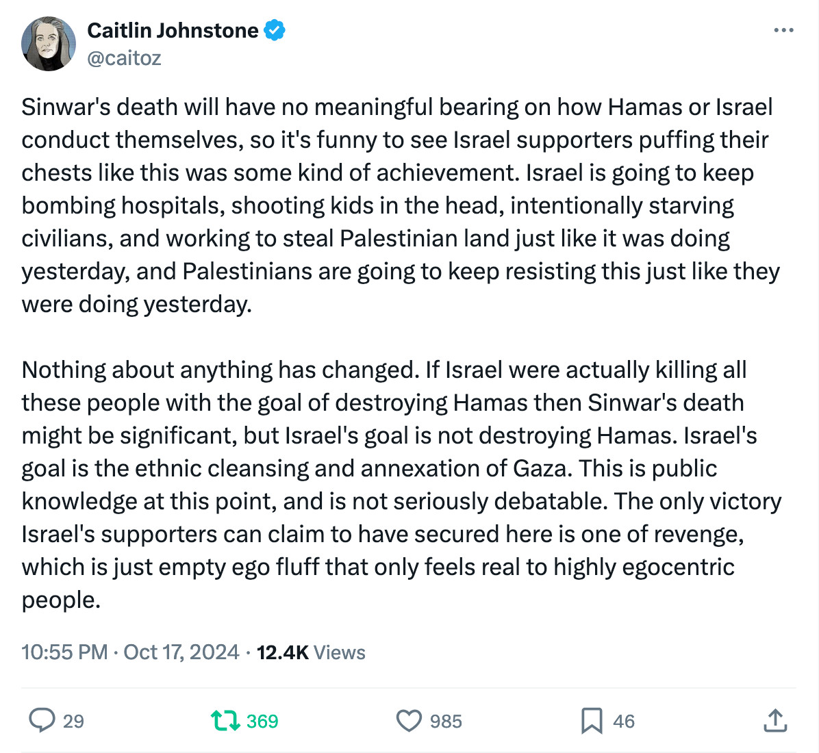 Caitlin Johnstone
@caitoz
Sinwar's death will have no meaningful bearing on how Hamas or Israel conduct themselves, so it's funny to see Israel supporters puffing their chests like this was some kind of achievement. Israel is going to keep bombing hospitals, shooting kids in the head, intentionally starving civilians, and working to steal Palestinian land just like it was doing yesterday, and Palestinians are going to keep resisting this just like they were doing yesterday.

Nothing about anything has changed. If Israel were actually killing all these people with the goal of destroying Hamas then Sinwar's death might be significant, but Israel's goal is not destroying Hamas. Israel's goal is the ethnic cleansing and annexation of Gaza. This is public knowledge at this point, and is not seriously debatable. The only victory Israel's supporters can claim to have secured here is one of revenge, which is just empty ego fluff that only feels real to highly egocentric people.
10:55 PM · Oct 17, 2024