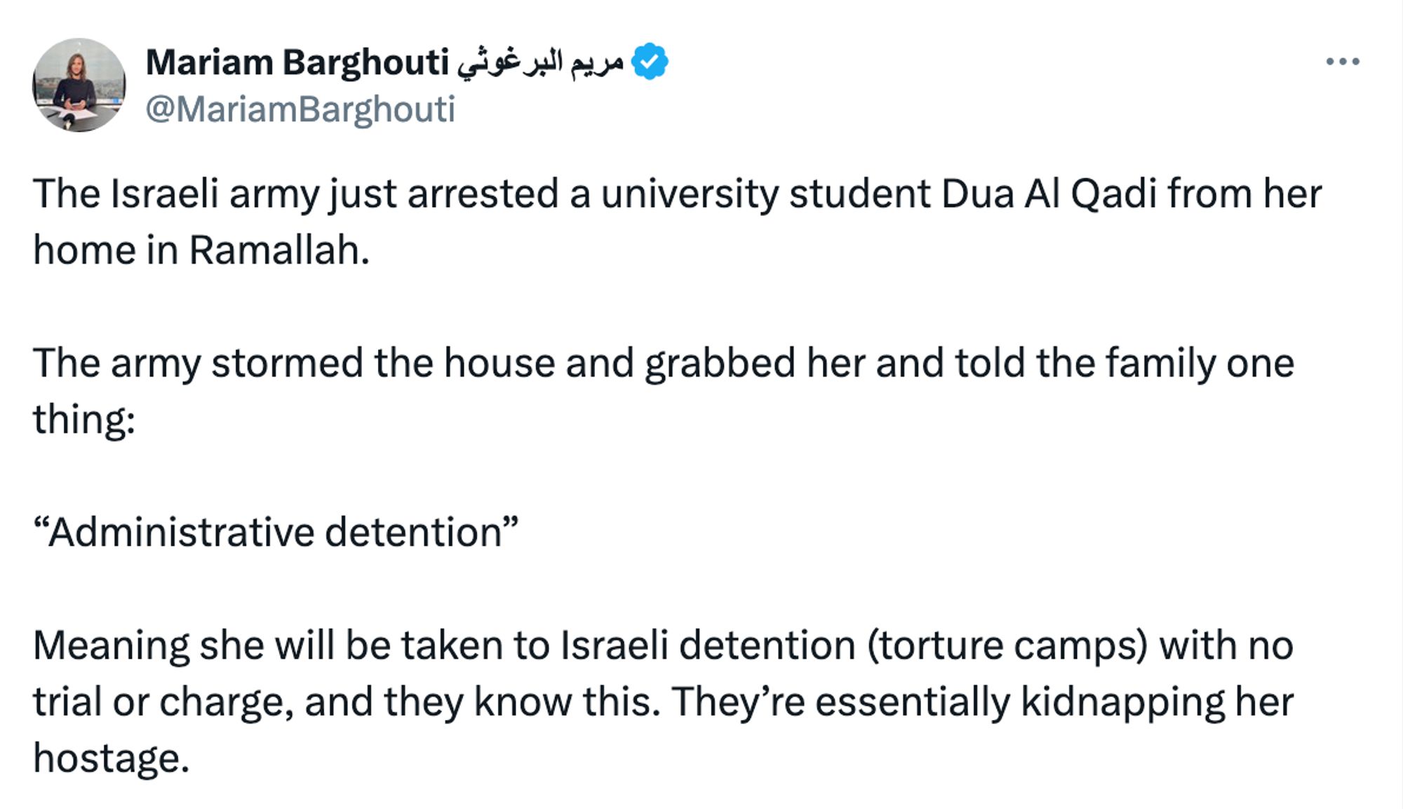 Mariam Barghouti مريم البرغوثي
@MariamBarghouti
The Israeli army just arrested a university student Dua Al Qadi from her home in Ramallah.

The army stormed the house and grabbed her and told the family one thing:

“Administrative detention”

Meaning she will be taken to Israeli detention (torture camps) with no trial or charge, and they know this. They’re essentially kidnapping her hostage.
1:57 AM · Sep 17, 2024