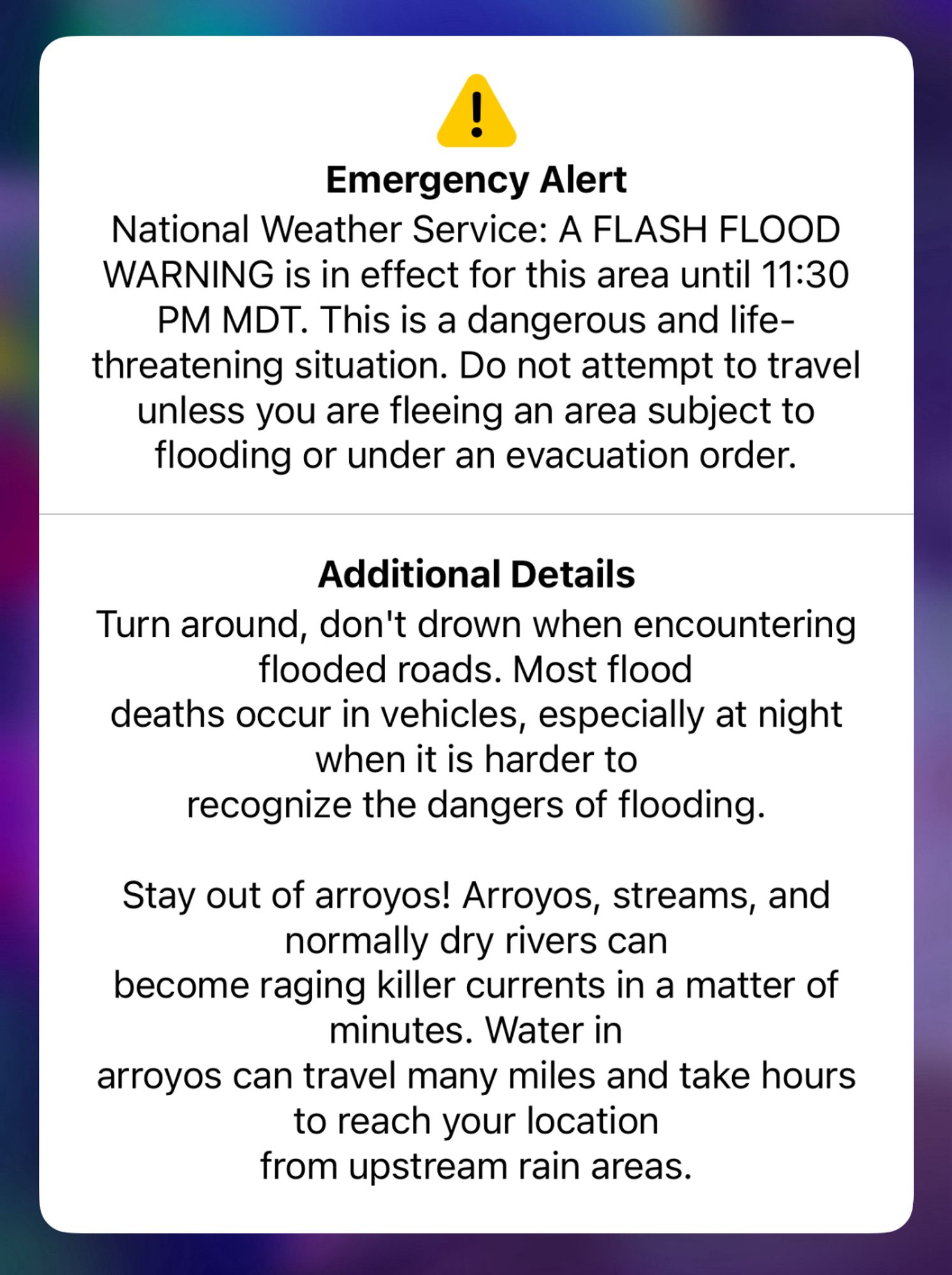 !
Emergency Alert
National Weather Service: A FLASH FLOOD WARNING is in effect for this area until 11:30
PM MDT. This is a dangerous and life-threatening situation. Do not attempt to travel unless you are fleeing an area subject to flooding or under an evacuation order.
Additional Details
Turn around, don't drown when encountering flooded roads. Most flood
deaths occur in vehicles, especially at night when it is harder to recognize the dangers of flooding.
Stay out of arroyos! Arroyos, streams, and normally dry rivers can
become raging killer currents in a matter of minutes. Water in
arroyos can travel many miles and take hours to reach your location from upstream rain areas.