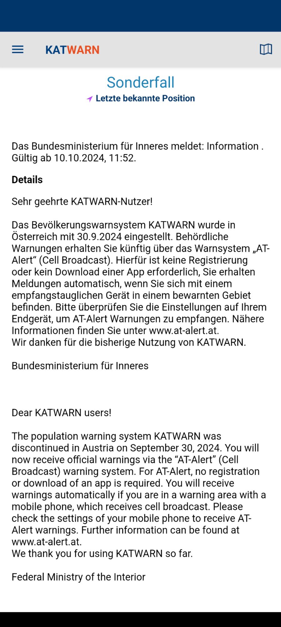 Screenshot:
Das Bundesministerium für Inneres meldet:
Sehr geehrte KATWARN-Nutzer! Das Bevölkerungswarnsystem KATWARN wurde in Österreich mit 30.9.2024 eingestellt. Behördliche Warnungen erhalten Sie künftig über das Warnsystem „AT Alert" (Cell Broadcast). Hierfür ist keine Registrierung oder kein Download einer App erforderlich, Sie erhalten Meldungen automatisch, wenn Sie sich mit einem empfangstauglichen Gera in einem bewarnten Gebiet befinden. Bitte überprüfen Sie die Einstellungen auf Ihrem Endgerät, um AT-Alert Warnungen zu empfangen. Nähere Informationen finden Sie unter www.at-alert.at. Wir danken für die bisherige Nutzung von KATWARN.
Bundesministerium für Inneres

Dear KATWARN users! The population warning system KATWARN was discontinued in Austria September 30, 2024. You will now receive official warnings the "AT-Alert" (Cella Broadcast) warning system. For AT-Alert, no registration download of an app is required. You will receive warnings automatically if you are in a wa… 