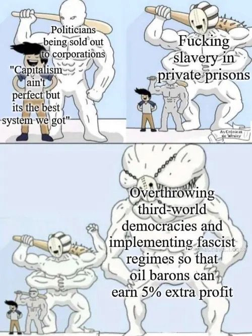 1st panel: Smug guy says "Capitalism ain't perfect, but it's the best system we got". Behind him is a tall, threatening person with a baseball bat tagged "Politicians being sold out to corporations"

2nd panel: An even bigger and scarier creature is behind them tagged "Fucking slavery in private prisons"

3rd panel: A monstrous, masked titan five times larger than the capitalism apologist is behind them all, tagged "Overthrowing third-world democracies and implementing facist regimes so that oil barons can earn 5% extra profit"