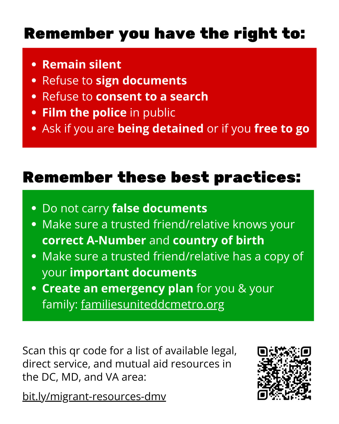Remember you have the right to:
- Remain silent 
- Refuse to sign documents
- Refuse to consent to a search
- Film the police in public
- Ask if you are being detained or if you free to go

Remember these best practices:
- Do not carry false documents
- Make sure a trusted friend/relative knows your correct A-Number and country of birth
- Make sure a trusted friend/relative has a copy of your important documents
- Create an emergency plan for you & your family: familiesuniteddcmetro.org

Scan this qr code for a list of available legal, direct service, and mutual aid resources in the DC, MD, and VA area: bit.ly/migrant-resources-dmv