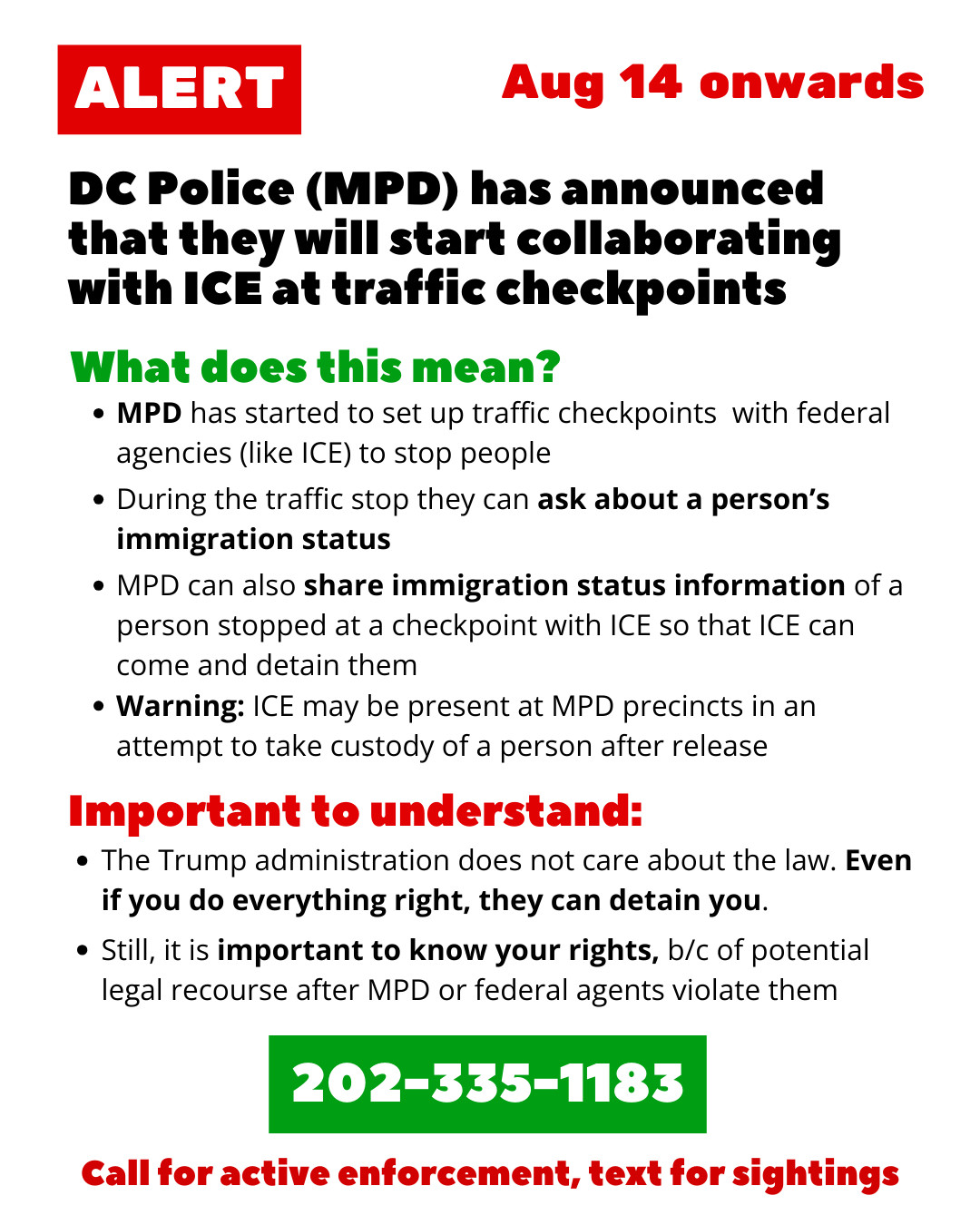 ALERT
DC Police (MPD) has announced that they will start collaborating with ICE at traffic checkpoints
Aug 14 onwards

What does this mean?
- MPD has started to set up traffic checkpoints  with federal agencies (like ICE) to stop people
- During the traffic stop they can ask about a person’s immigration status
- MPD can also share immigration status information of a person stopped at a checkpoint with ICE so that ICE can come and detain them
- Warning: ICE may be present at MPD precincts in an attempt to take custody of a person after release

Important to understand:
- The Trump administration does not care about the law. Even if you do everything right, they can detain you.
- Still, it is important to know your rights, b/c of potential legal recourse after MPD or federal agents violate them

202-335-1183
Call for active enforcement, text for sightings