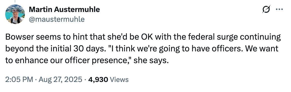 Tweet from @maustermuhle:
Bowser seems to hint that she'd be OK with the federal surge continuing beyond the initial 30 days. "I think we're going to have officers. We want to enhance our officer presence," she says.

2:05 PM · Aug 27, 2025