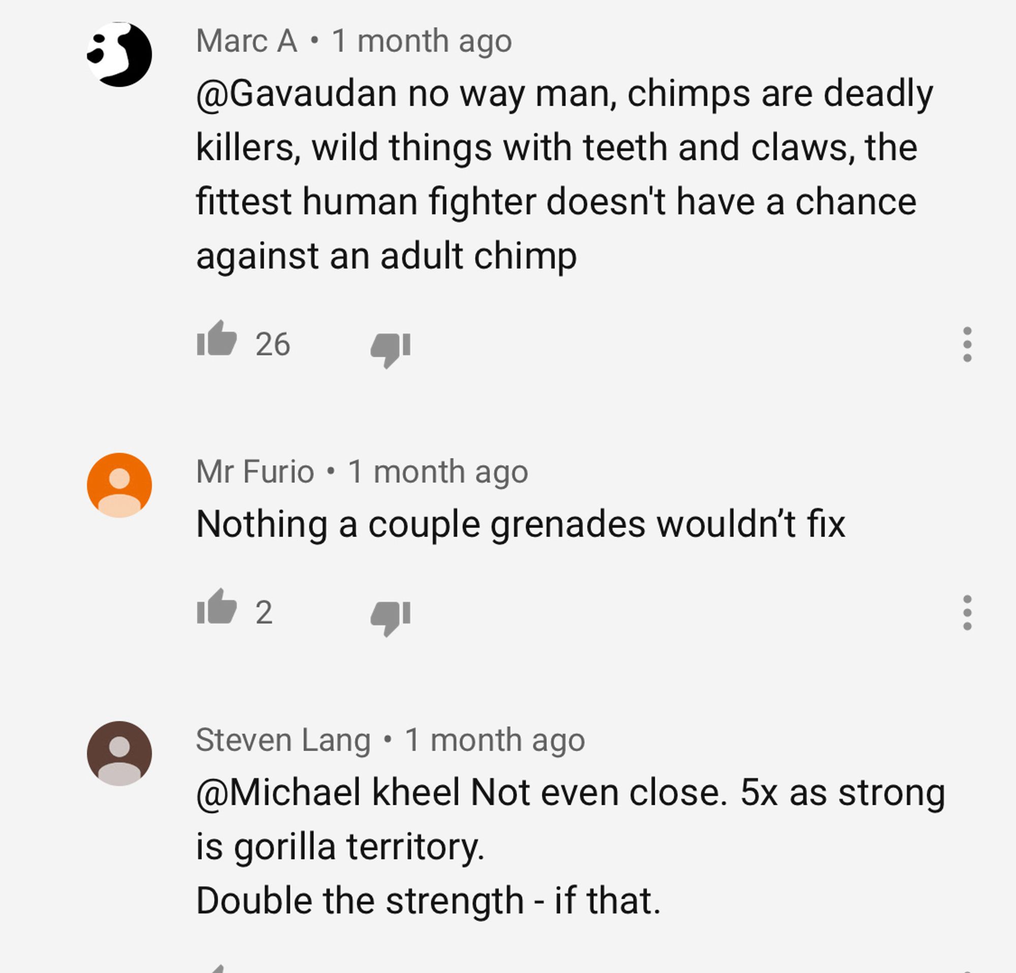 Marc A • 1 month ago
@Gavaudan no way man, chimps are deadly killers, wild things with teeth and claws, the fittest human fighter doesn't have a chance against an adult chimp
26
Mr Furio • 1 month ago
Nothing a couple grenades wouldn't fix
2
Steven Lang • 1 month ago
@Michael kheel Not even close. 5x as strong is gorilla territory.
Double the strength - if that.