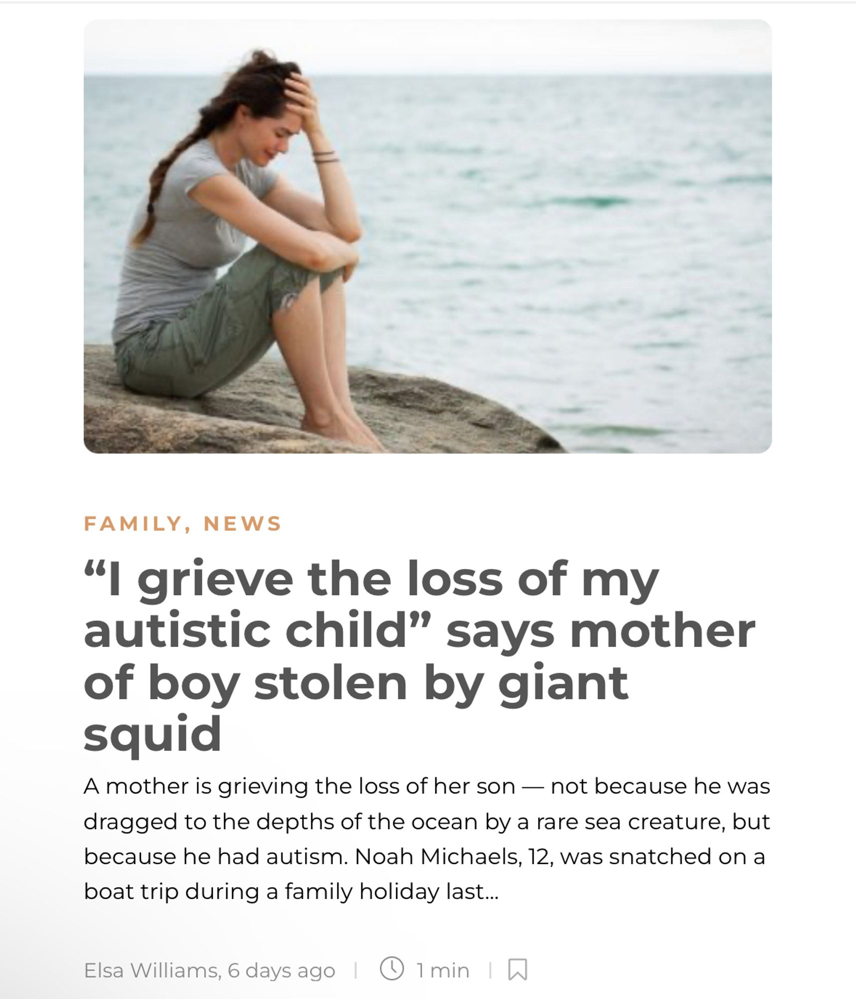 FAMILY, NEWS
"I grieve the loss of my autistic child" says mother of boy stolen by giant squid
A mother is grieving the loss of her son — not because he was dragged to the depths of the ocean by a rare sea creature, but because he had autism. Noah Michaels, 12, was snatched on a boat trip during a family holiday last...
Elsa Williams, 6 days ago | © 1 min | W