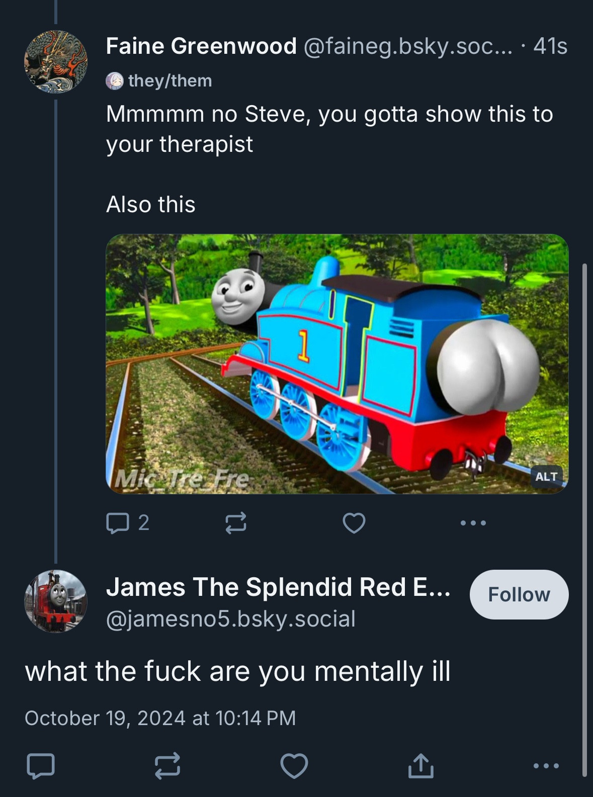 Faine Greenwood @faineg.bsky.soc... • 41s
© they/them
Mmmmm no Steve, you gotta show this to your therapist
Also this
ALT
2
James The Splendid Red E...
@jamesno5.bsky.social
what the fuck are you mentally ill
October 19, 2024 at 10:14 PM
Follow