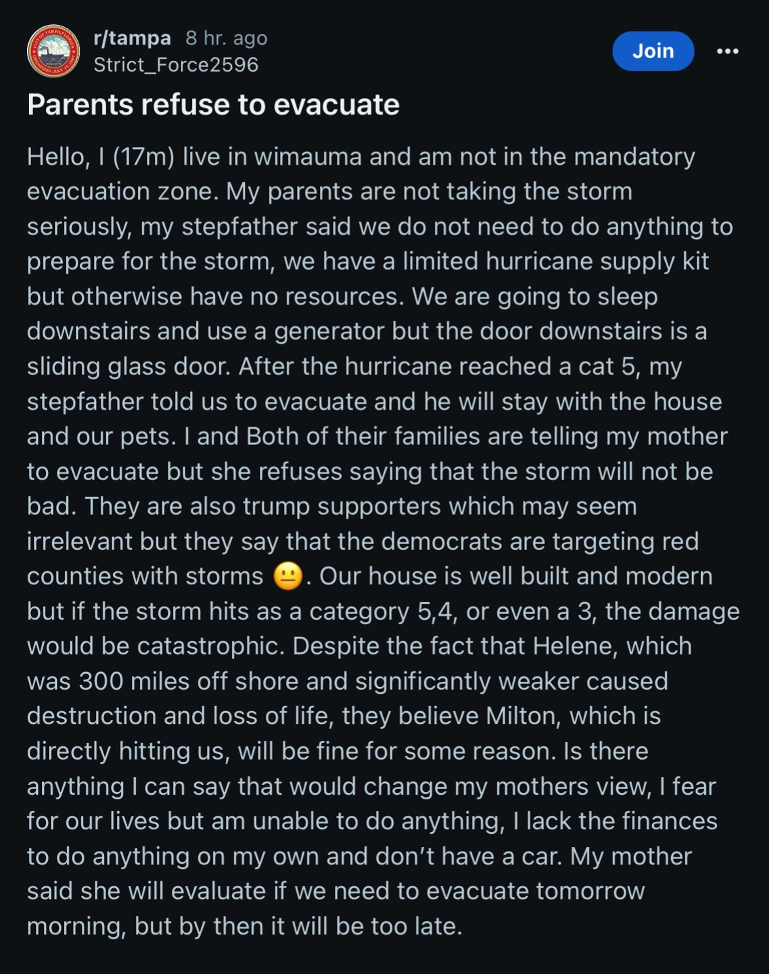 r/tampa 8 hr. ago
Strict_Force2596
Parents refuse to evacuate
Join
• • •
Hello, I (17m) live in wimauma and am not in the mandatory evacuation zone. My parents are not taking the storm seriously, my stepfather said we do not need to do anything to prepare for the storm, we have a limited hurricane supply kit but otherwise have no resources. We are going to sleep downstairs and use a generator but the door downstairs is a sliding glass door. After the hurricane reached a cat 5, my stepfather told us to evacuate and he will stay with the house and our pets. I and Both of their families are telling my mother to evacuate but she refuses saying that the storm will not be bad. They are also trump supporters which may seem irrelevant but they say that the democrats are targeting red counties with storms
. Our house is well built and modern
but if the storm hits as a category 5,4, or even a 3, the damage would be catastrophic. Despite the fact that Helene, which was 300 miles off shore and sig