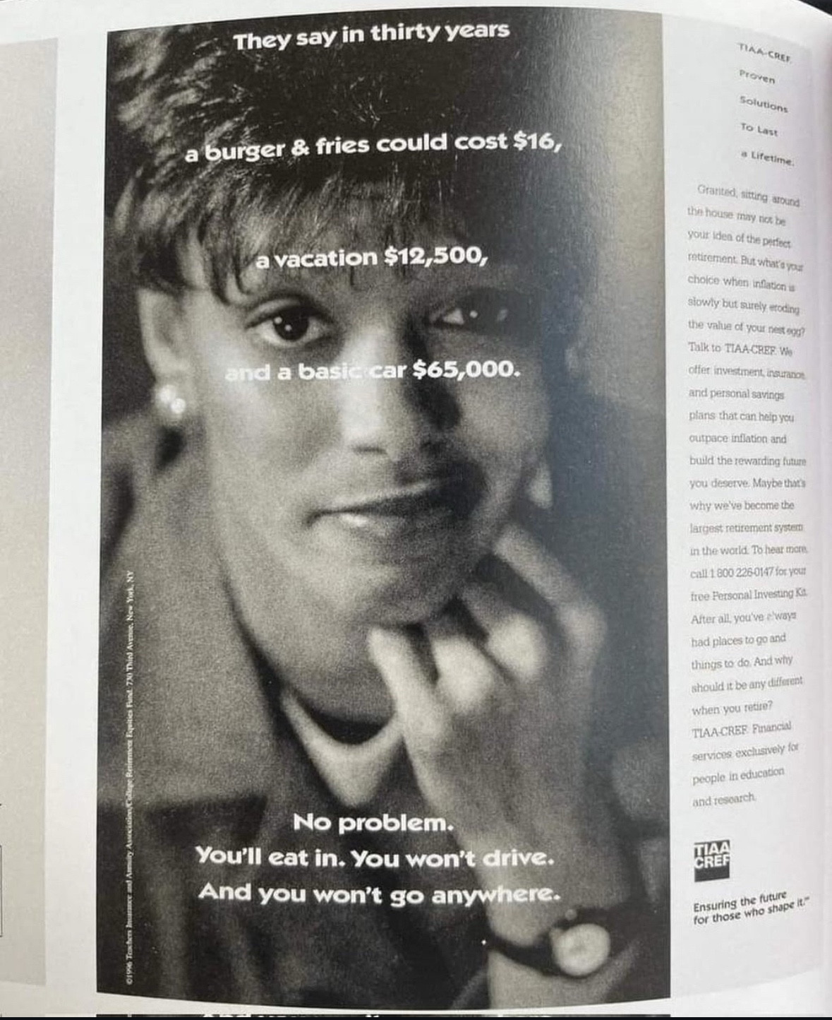 They say in thirty years
a burger & fries could cost $16,
a vacation $12,500,
and a basic car $65,000.
No problem.
You'll eat in. You won't drive.
And you won't go anywhere.
TIAN CRET.
Proven
Solutions
To Last
a Lifetime.
Gratited, sitting around the house may nox be your idea of the perfect mtirement. But what's yous choice whon inflation s slowly but surely etoding the value of your nest ogg?
Talk to TIAA CREF. We olfer investment, insuranot and personal savings
plans that can help you
outpace infiation and
build the rewarding future you deserve, Maybe that's why we've become the largest retirement syster in the world. To hear more. call 1.800 226-0147 for your free Personal Investing Ka
After all, you've eway had places to go and things to do. And why should it be any different when you retire?
TIAA-CRER: Pinancial services, exclusively for
people in education and research.
CHEA
Ensuring the future
for those who shape