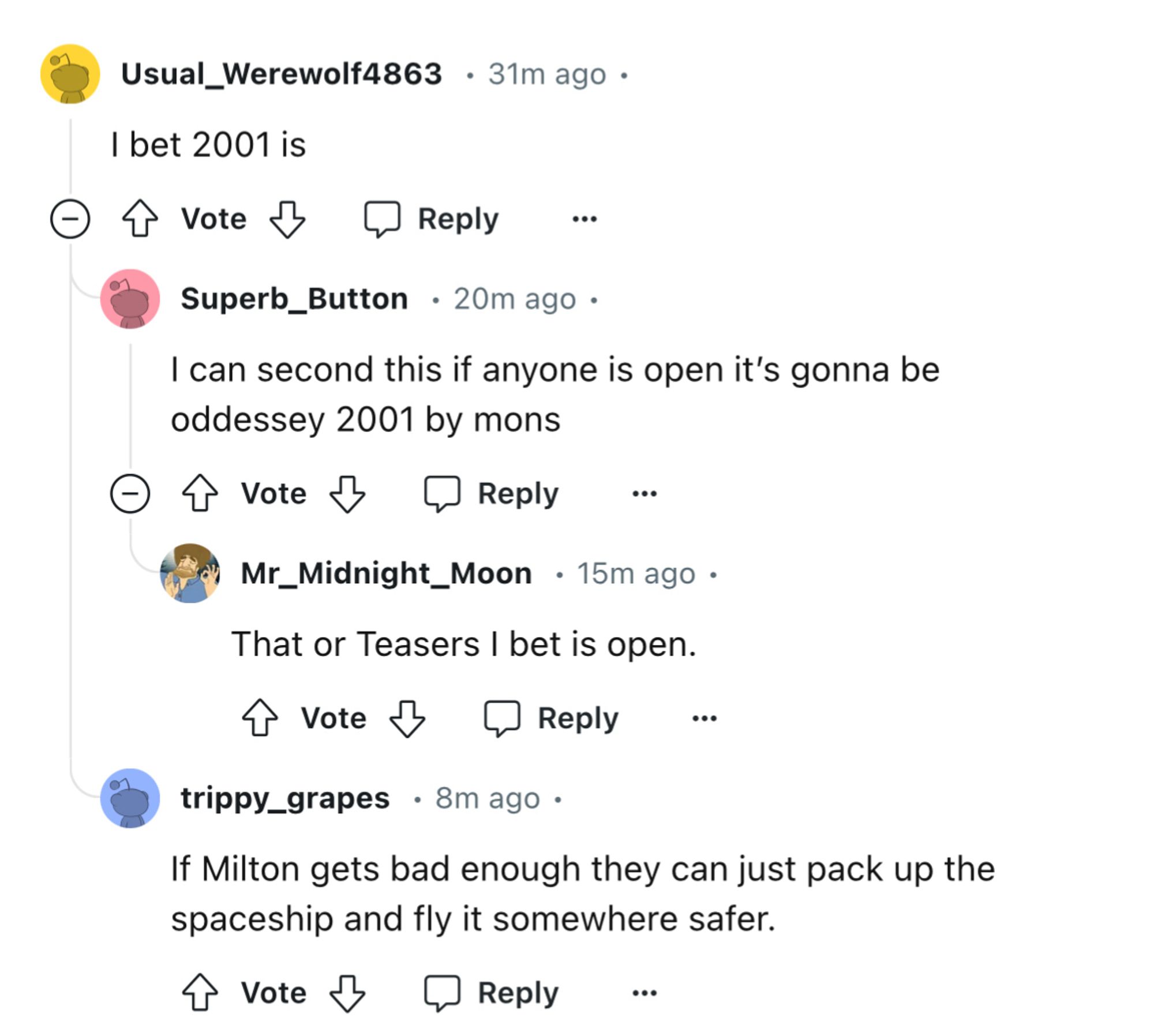 Usual_Werewolf4863 • 31m ago •
I bet 2001 is
الها
Reply
Superb_Button • 20m ago •
I can second this if anyone is open it's gonna be oddessey 2001 by mons
@ T Vote & @ Reply
...
Mr_Midnight_Moon • 15m ago • That or Teasers I bet is open.
I Vote & @ Reply
trippy_grapes • 8m ago•
If Milton gets bad enough they can just pack up the spaceship and fly it somewhere safer.
T Vote &
Reply
..•