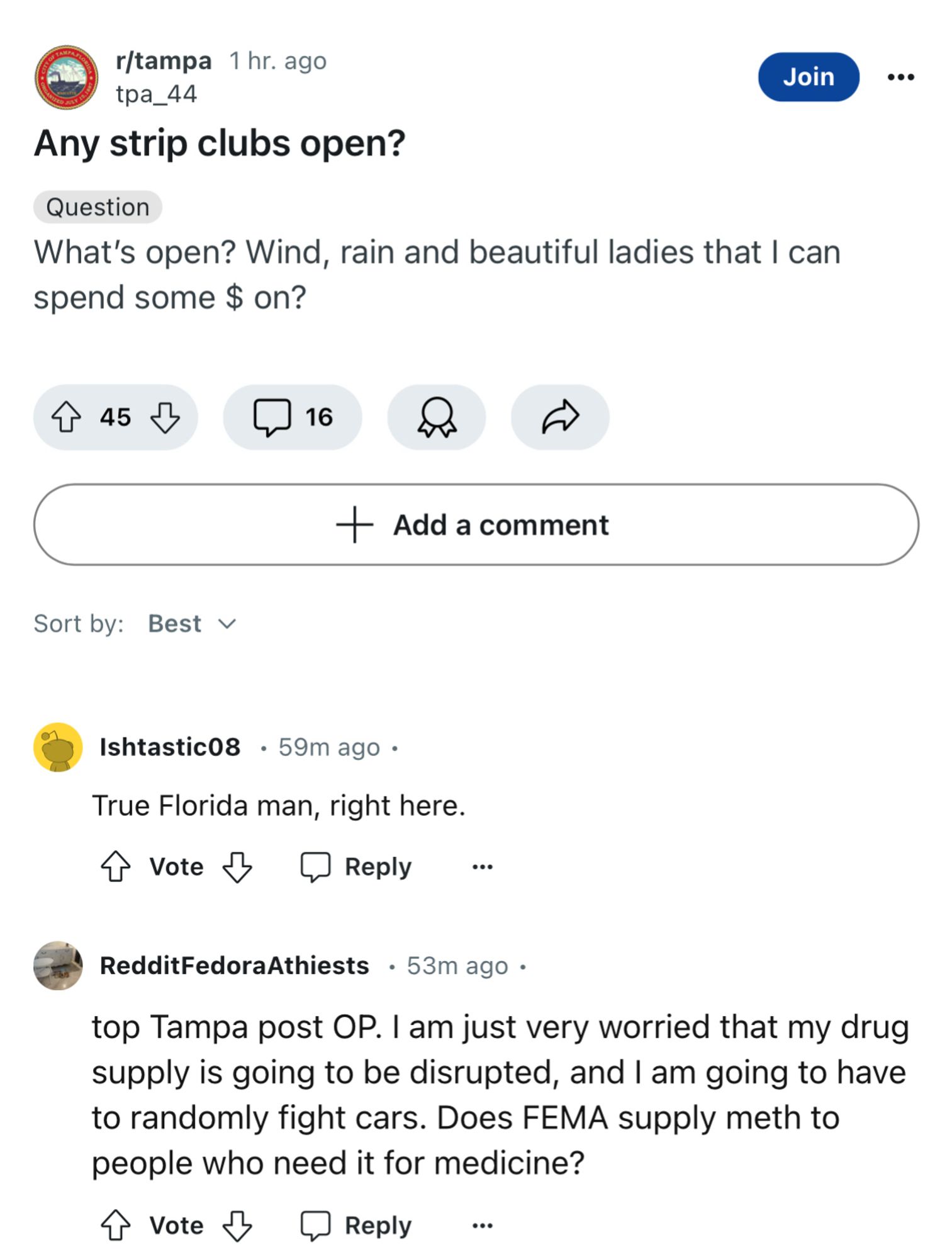 r/tampa 1 hr. ago tpa_44
Any strip clubs open?
Join
Question
What's open? Wind, rain and beautiful ladies that I can spend some $ on?
45
16
+ Add a comment
Sort by: Best v
Ishtastic08 • 59m ago • True Florida man, right here.
A Vote & @ Reply ..
RedditFedoraAthiests • 53m ago •
top Tampa post OP. I am just very worried that my drug supply is going to be disrupted, and I am going to have to randomly fight cars. Does FEMA supply meth to people who need it for medicine?
T Vote & @ Reply ...