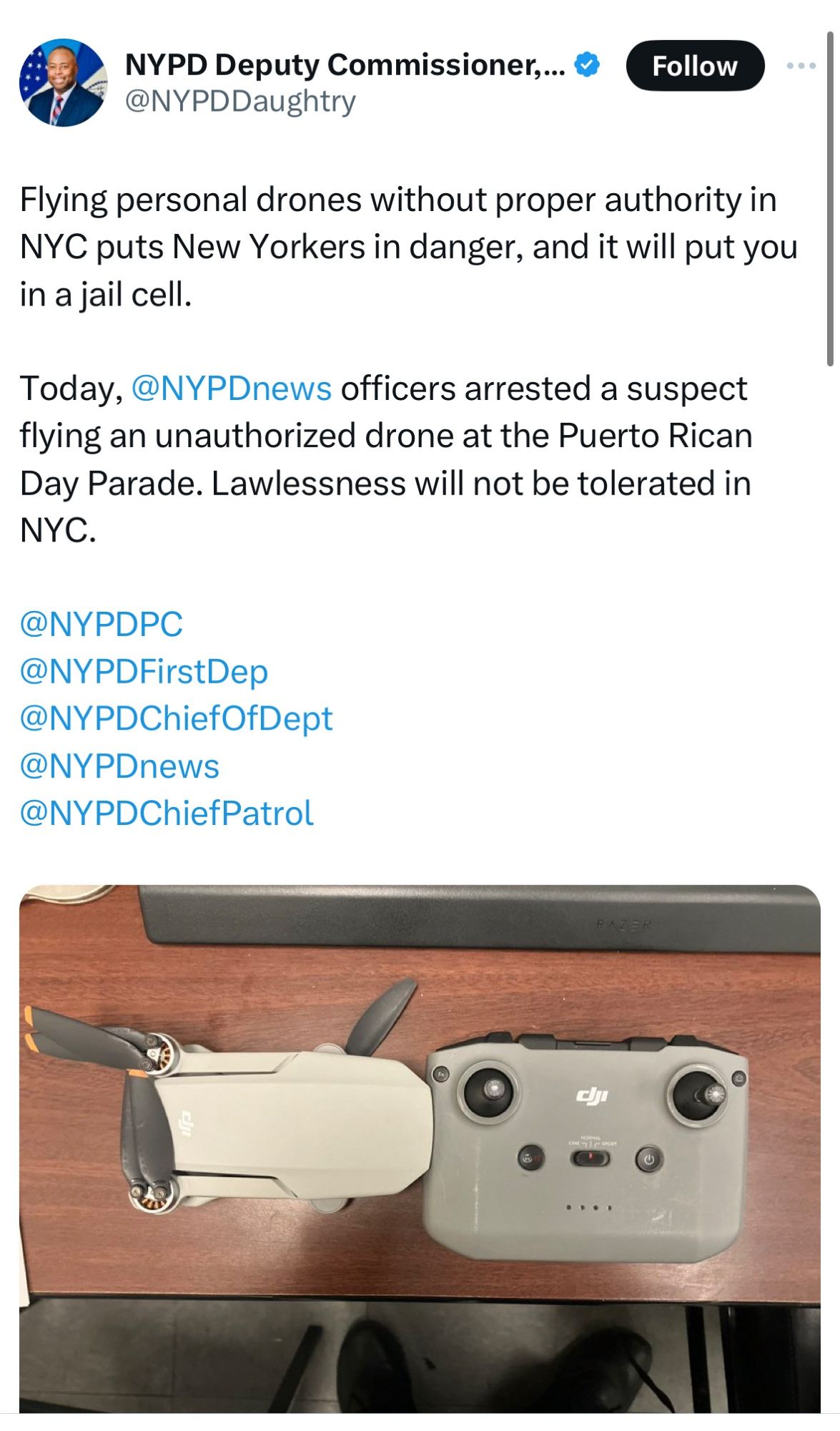 NYPD Deputy Commissioner,.. ®
@NYPDDaughtry
Follow
Flying personal drones without proper authority in
NYC puts New Yorkers in danger, and it will put you in a jail cell.
Today, @NYPDnews officers arrested a suspect flying an unauthorized drone at the Puerto Rican Day Parade. Lawlessness will not be tolerated in NYC.
@NYPDPC
@NYPDFirstDep
@NYPDChiefOfDept
@NYPDnews
@NYPDChiefPatroll