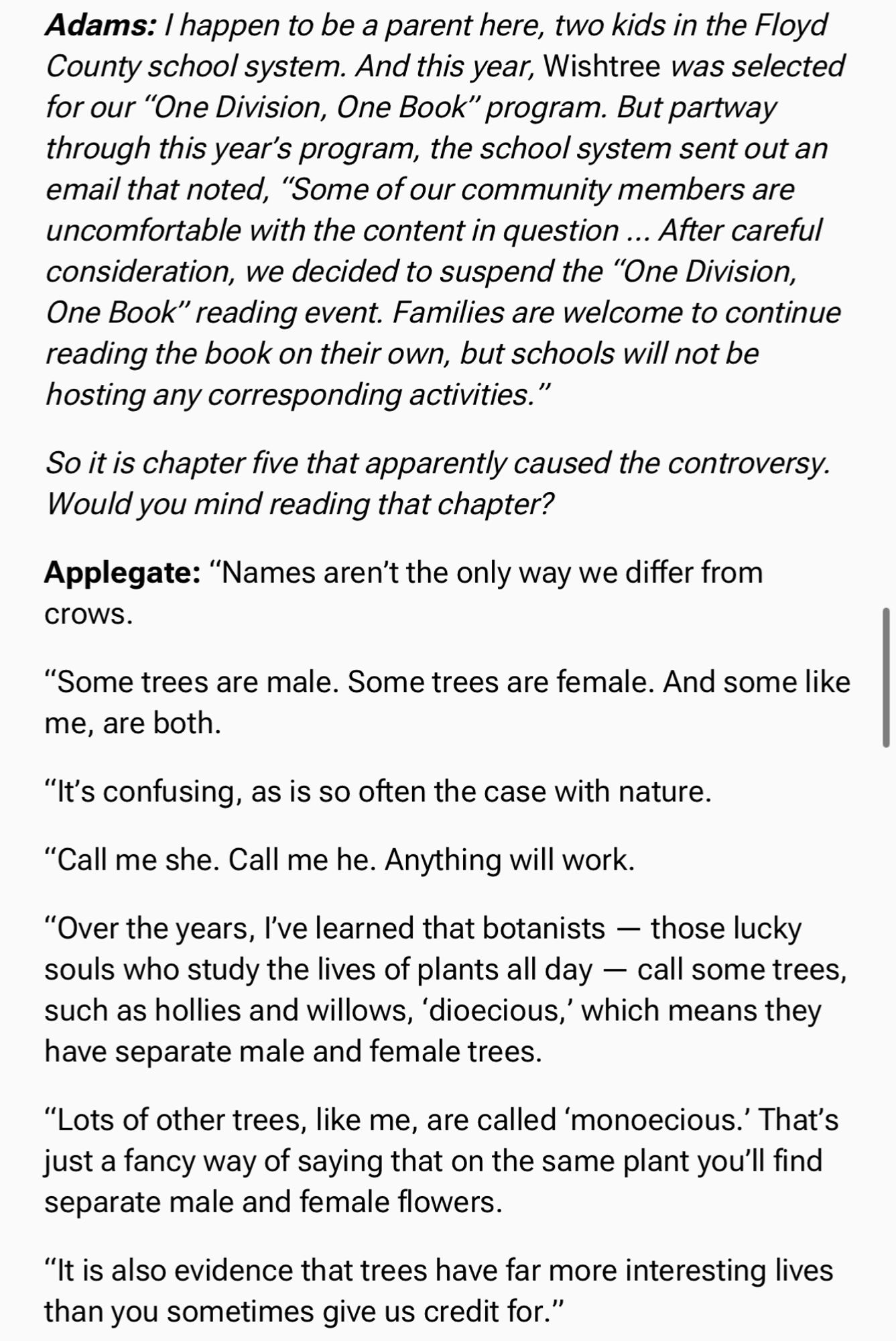 Adams: I happen to be a parent here, two kids in the Floyd County school system. And this year, Wishtree was selected for our “One Division, One Book” program. But partway through this year’s program, the school system sent out an email that noted, “Some of our community members are uncomfortable with the content in question … After careful consideration, we decided to suspend the “One Division, One Book” reading event. Families are welcome to continue reading the book on their own, but schools will not be hosting any corresponding activities.”

So it is chapter five that apparently caused the controversy. Would you mind reading that chapter?

Applegate: “Names aren’t the only way we differ from crows. 

“Some trees are male. Some trees are female. And some like me, are both. 

“It’s confusing, as is so often the case with nature.

“Call me she. Call me he. Anything will work. 

“Over the years, I’ve learned that botanists — those lucky souls who study the lives of plants all day — cal