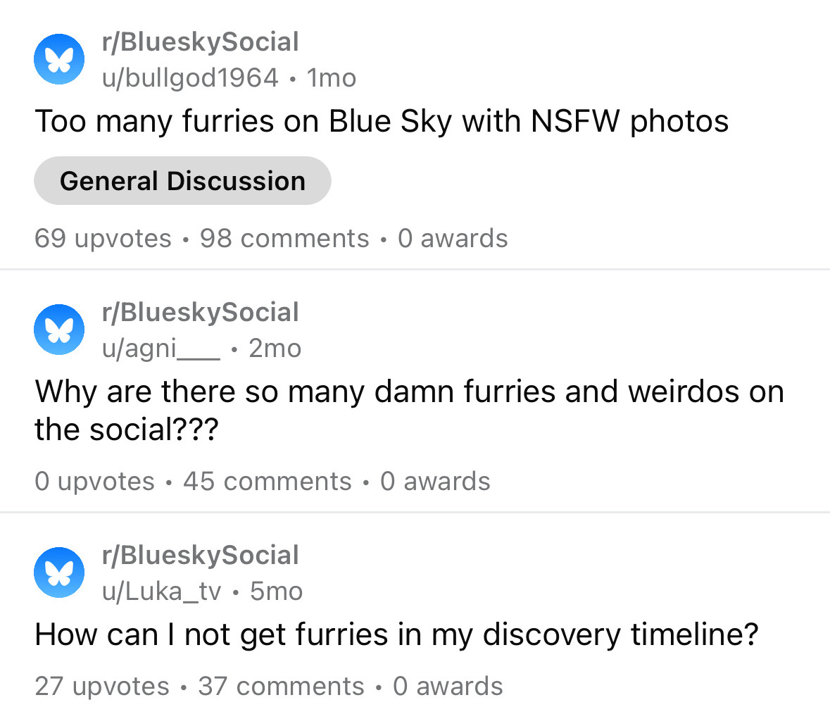 r/BlueskySocial u/bullgod1964 • 1mo
Too many furries on Blue Sky with NSFW photos
General Discussion
69 upvotes • 98 comments • 0 awards
r/BlueskySocial u/agni_
• 2mo
Why are there so many damn furries and weirdos on the social???
O upvotes • 45 comments • 0 awards
r/BlueskySocial u/Luka_tv • 5mo
How can I not get furries in my discovery timeline?
27 upvotes • 37 comments • 0 awards