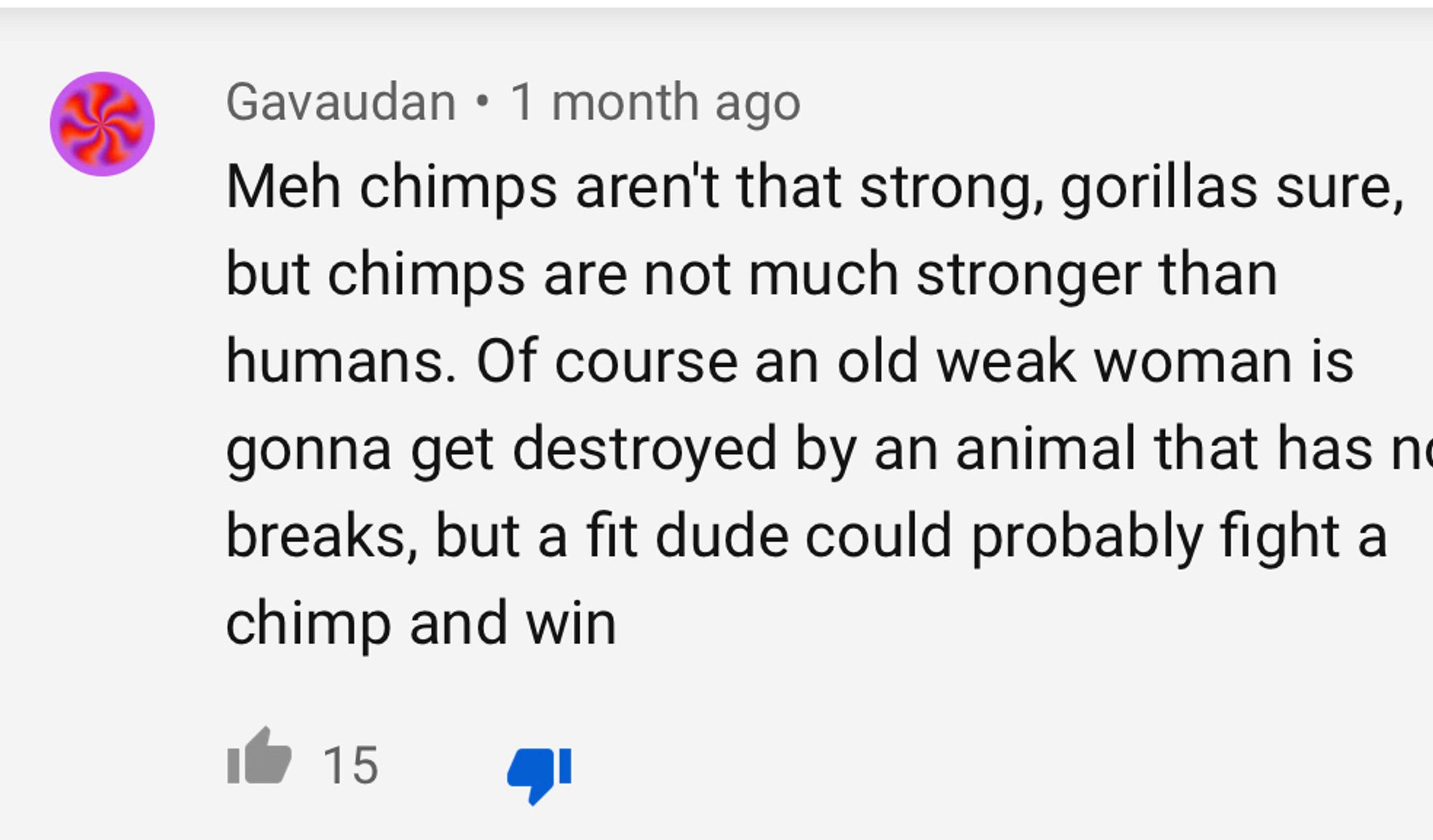 Gavaudan • 1 month ago
Meh chimps aren't that strong, gorillas sure, but chimps are not much stronger than humans. Of course an old weak woman is gonna get destroyed by an animal that has n breaks, but a fit dude could probably fight a chimp and win
15