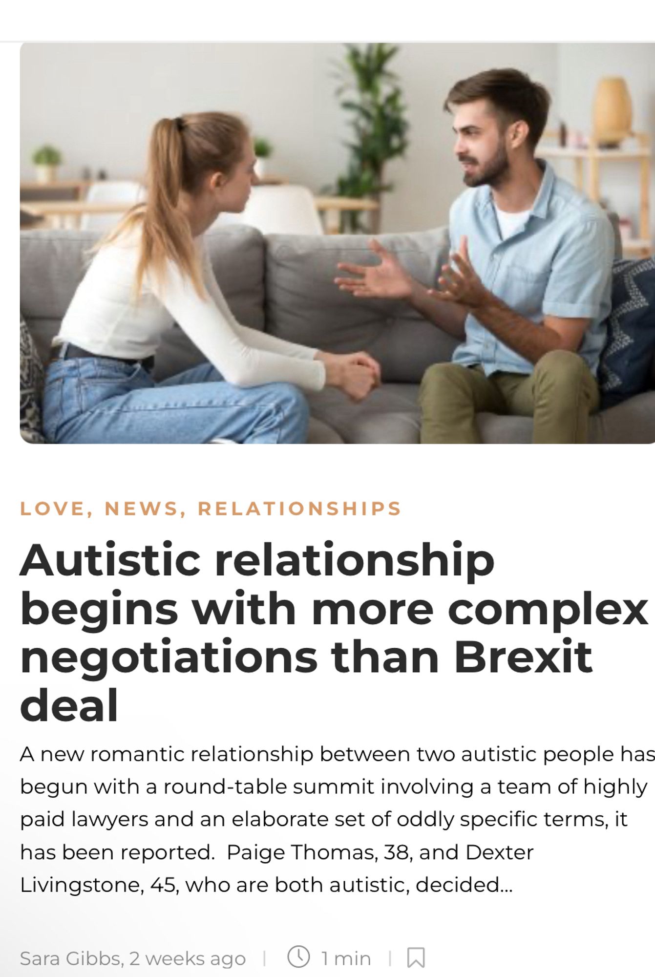 LOVE, NEWS, RELATIONSHIPS
Autistic relationship
begins with more complex negotiations than Brexit deal
A new romantic relationship between two autistic people has begun with a round-table summit involving a team of highly paid lawyers and an elaborate set of oddly specific terms, it has been reported. Paige Thomas, 38, and Dexter Livingstone, 45, who are both autistic, decided...
Sara Gibbs, 2 weeks ago
U1 min