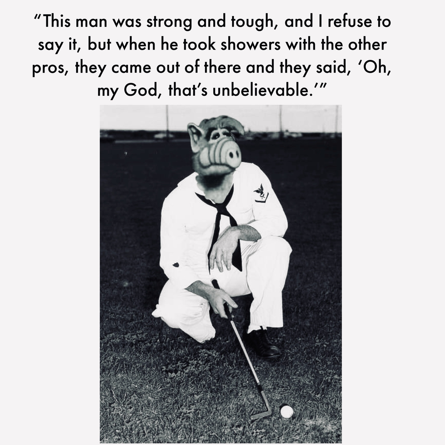 "This man was strong and tough, and I refuse to say it, but when he took showers with the other pros, they came out of there and they said, 'Oh, my God, that's unbelievable.'" But it’s Alf instead of Arnold Palmer