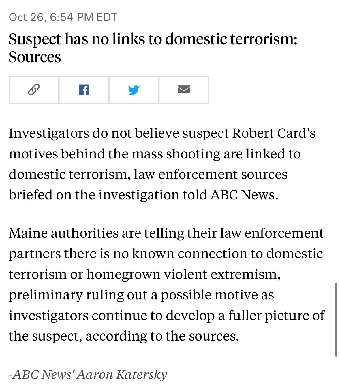 Oct 26, 6:54 PM EDT
Suspect has no links to domestic terrorism:
Sources
f
Investigators do not believe suspect Robert Card's motives behind the mass shooting are linked to domestic terrorism, law enforcement sources briefed on the investigation told ABC News.
Maine authorities are telling their law enforcement partners there is no known connection to domestic terrorism or homegrown violent extremism, preliminary ruling out a possible motive as investigators continue to develop a fuller picture of the suspect, according to the sources.
-ABC News' Aaron Katersky