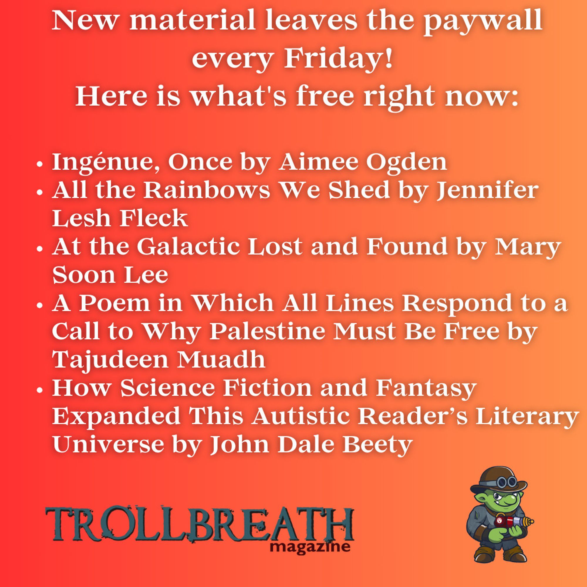 New material leaves the paywall every Friday! 
Here is what's free right now:

Ingénue, Once by Aimee Ogden
All the Rainbows We Shed by Jennifer Lesh Fleck
At the Galactic Lost and Found by Mary Soon Lee
A Poem in Which All Lines Respond to a Call to Why Palestine Must Be Free by Tajudeen Muadh
How Science Fiction and Fantasy Expanded This Autistic Reader’s Literary Universe by John Dale Beety

Trollbreath Logo and Mascot (troll with bowler hat, chainmail, and a ray gun)