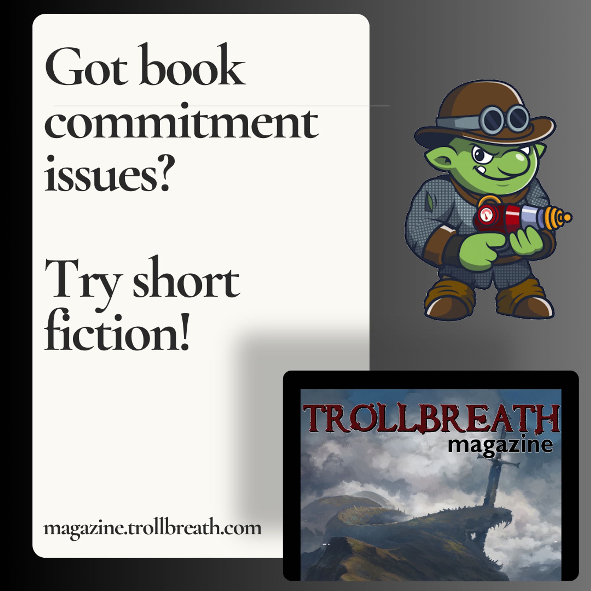 "Got book commitment issues? Try short fiction!"  magazine.trollbreath.com 
Image of the Trollbreath mascot Kazmo (troll with bowler hat, chain mail,  and a ray gun. 
Image of the Trollbreath magazine cover.