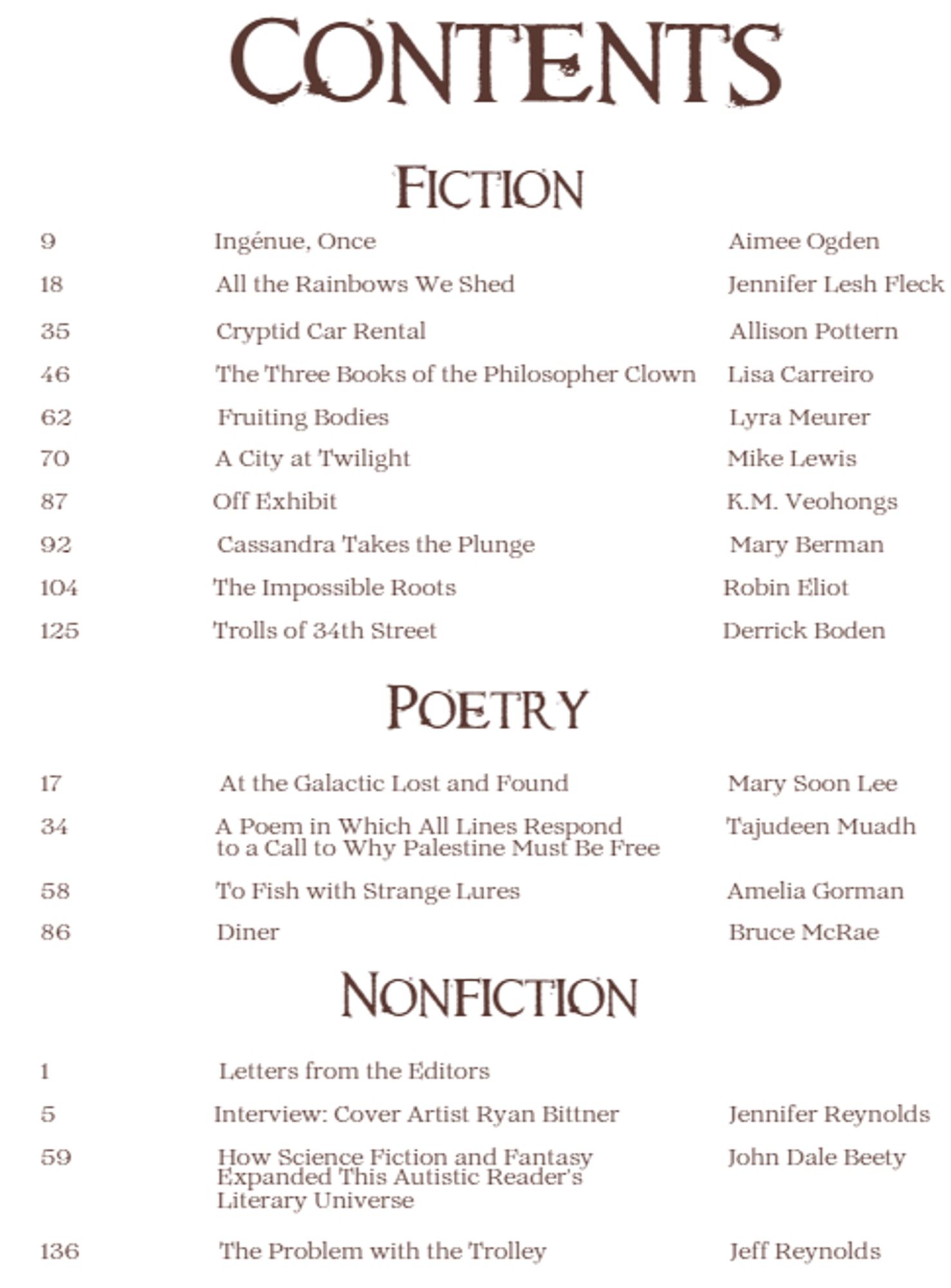 Contents
Fiction
9  Ingénue, Once     Aimee Ogden
18     All the Rainbows We Shed     Jennifer Lesh Fleck
35   Cryptid Car Rental         Allison Pottern
46  The Three Books of the Philosopher Clown     Lisa Carreiro
62     Fruiting Bodies          Lyra Meurer
70       A City at Twilight            Mike Lewis
87      Off Exhibit                        K.M. Veohongs
92      Cassandra Takes the Plunge      Mary Berman
104        The Impossible Roots                 Robin Eliot
125      Trolls of 34th Street               Derrick Boden
Poetry
17          At the Galactic Lost and Found               Mary Soon Lee
34          A Poem in Which All Lines Respond        Tajudeen Muadh
58        To Fish with Strange Lures          Amelia Gorman
86       Diner        Bruce McRae
Nonfiction
59        How Science Fiction and Fantasy Expanded This Autistic Reader's  Literary Universe   John Dale Beety