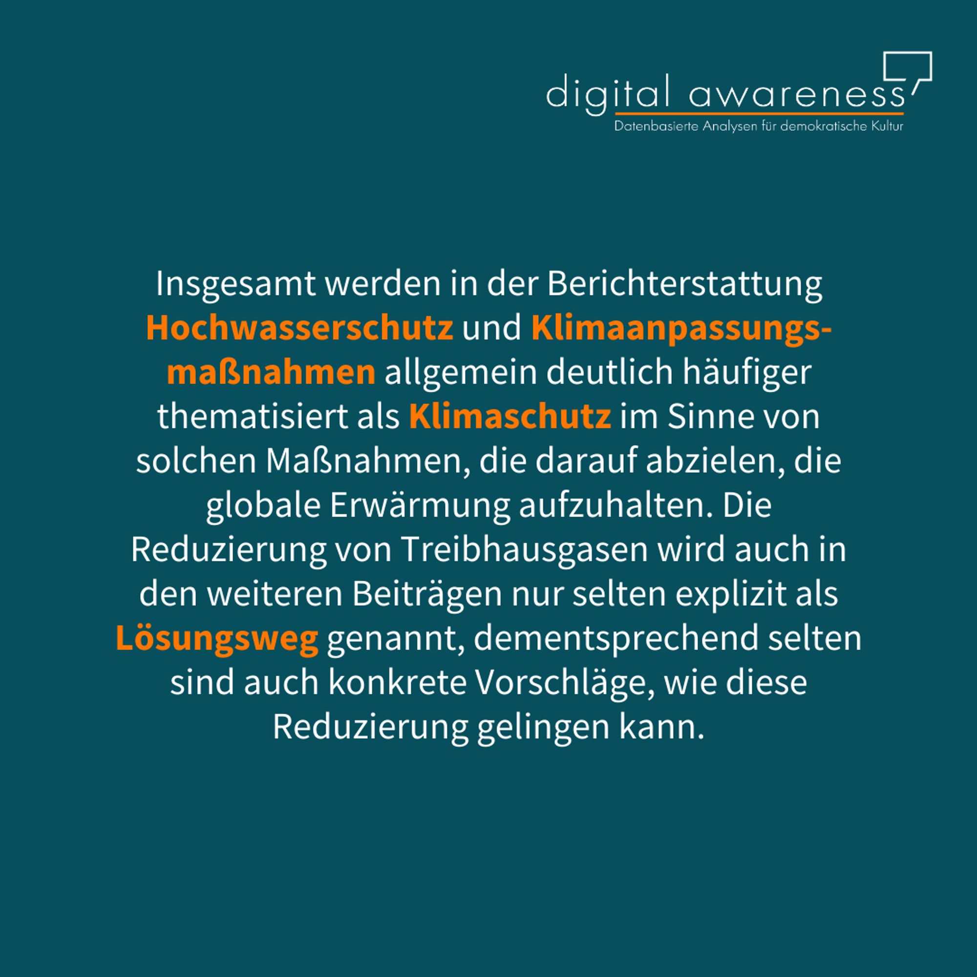 Das Sharepic ist vom Hintergrund in patrol. Oben rechts das Logo vom Projekt "Digital Awareness". Das Sharepic enthält den folgenden Text in weiß, es gibt einige Worte, die sind orange hervorgehoben, das habe ich jetzt in Klammern notiert. Der Text lautet: Insgesamt werden in der Berichterstattung Hochwasserschutz (vorheriges Wort ist orange) und Klimaanpassungsmaßnahmen (vorheriges Wort ist orange) allgemein deutlich häufiger thematisiert als Klimaschutz (vorheriges Wort ist orange)  im Sinne von solchen Maßnahmen, die darauf abzielen, die globale Erwärmung aufzuhalten. Die Reduzierung von Treibhausgasen wird auch in den weiteren Beiträgen nur selten explizit als Lösungsweg (vorheriges Wort ist orange) genannt, dementsprechend selten sind auch konkrete Vorschläge, wie diese Reduzierung gelingen kann.