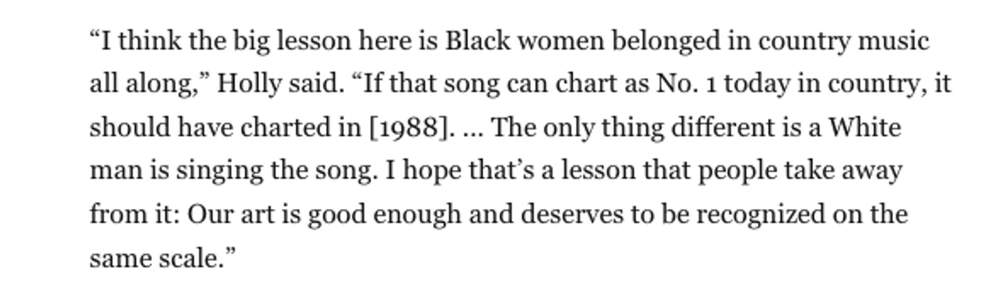 “I think the big lesson here is Black women belonged in country music all along,” Holly said. “If that song can chart as No. 1 today in country, it should have charted in [1988]. ... The only thing different is a White man is singing the song. I hope that’s a lesson that people take away from it: Our art is good enough and deserves to be recognized on the same scale.”