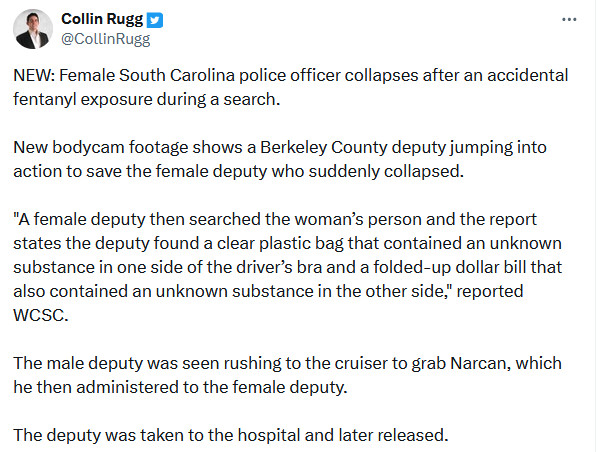 Twitter user CollinRugg: NEW: Female South Carolina police officer collapses after an accidental fentanyl exposure during a search.

New bodycam footage shows a Berkeley County deputy jumping into action to save the female deputy who suddenly collapsed.

"A female deputy then searched the woman’s person and the report states the deputy found a clear plastic bag that contained an unknown substance in one side of the driver’s bra and a folded-up dollar bill that also contained an unknown substance in the other side," reported WCSC.

The male deputy was seen rushing to the cruiser to grab Narcan, which he then administered to the female deputy.

The deputy was taken to the hospital and later released.
