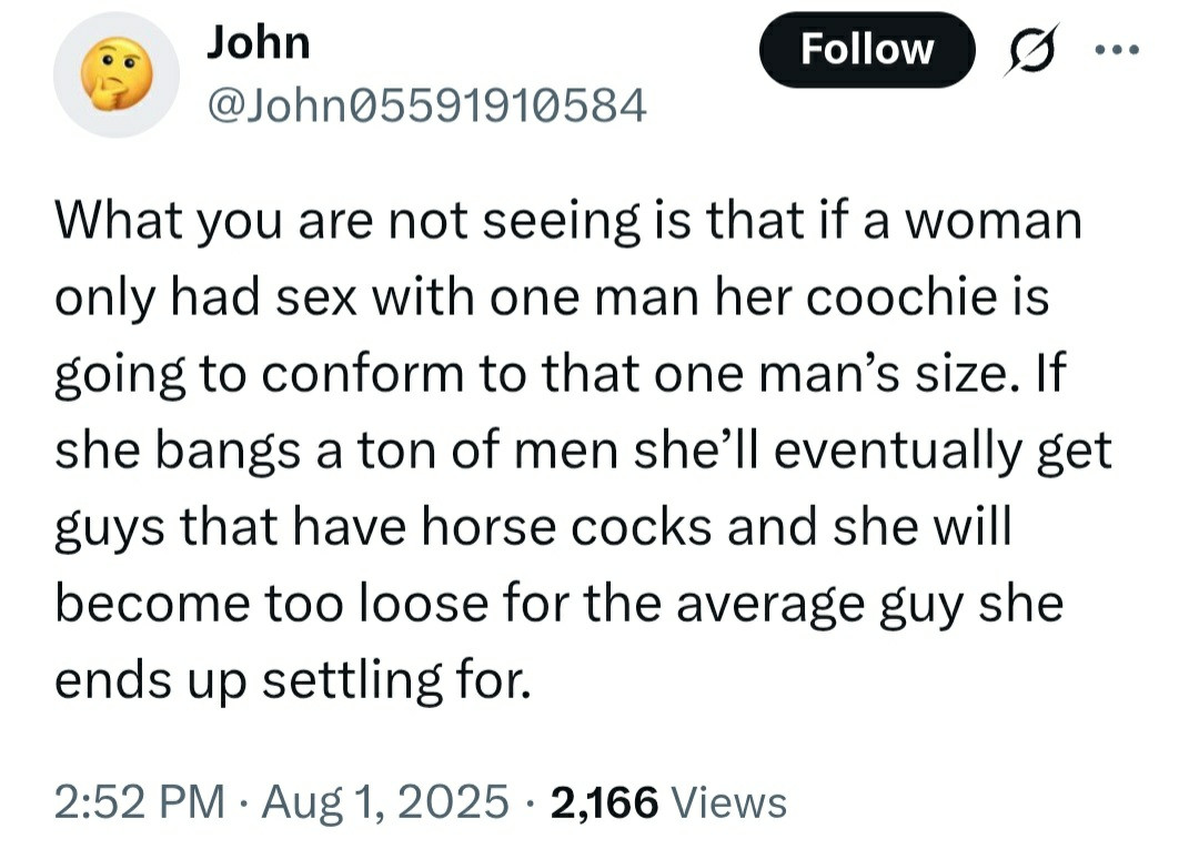 Twitter user John05591910584:

What you are not seeing is that if a woman only had sex with one man her coochie is going to conform to that one man’s size. If she bangs a ton of men she’ll eventually get guys that have horse cocks and she will become too loose for the average guy she ends up settling for.

