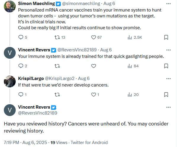 Twitter user simonmaechling: Personalized mRNA cancer vaccines train your immune system to hunt down tumor cells -  using your tumor’s own mutations as the target.
It’s in clinical trials now.
Could be really big if initial results continue to show promise.
Twitter user ReversVinc82189: Your immune system is already trained for that quick gaslighting people.
Twitter user KrispiLargo2: If that were true we’d never develop cancers.
Twitter user ReversVinc82189: Have you reviewed history? Cancers were unheard of. You may consider reviewing history.