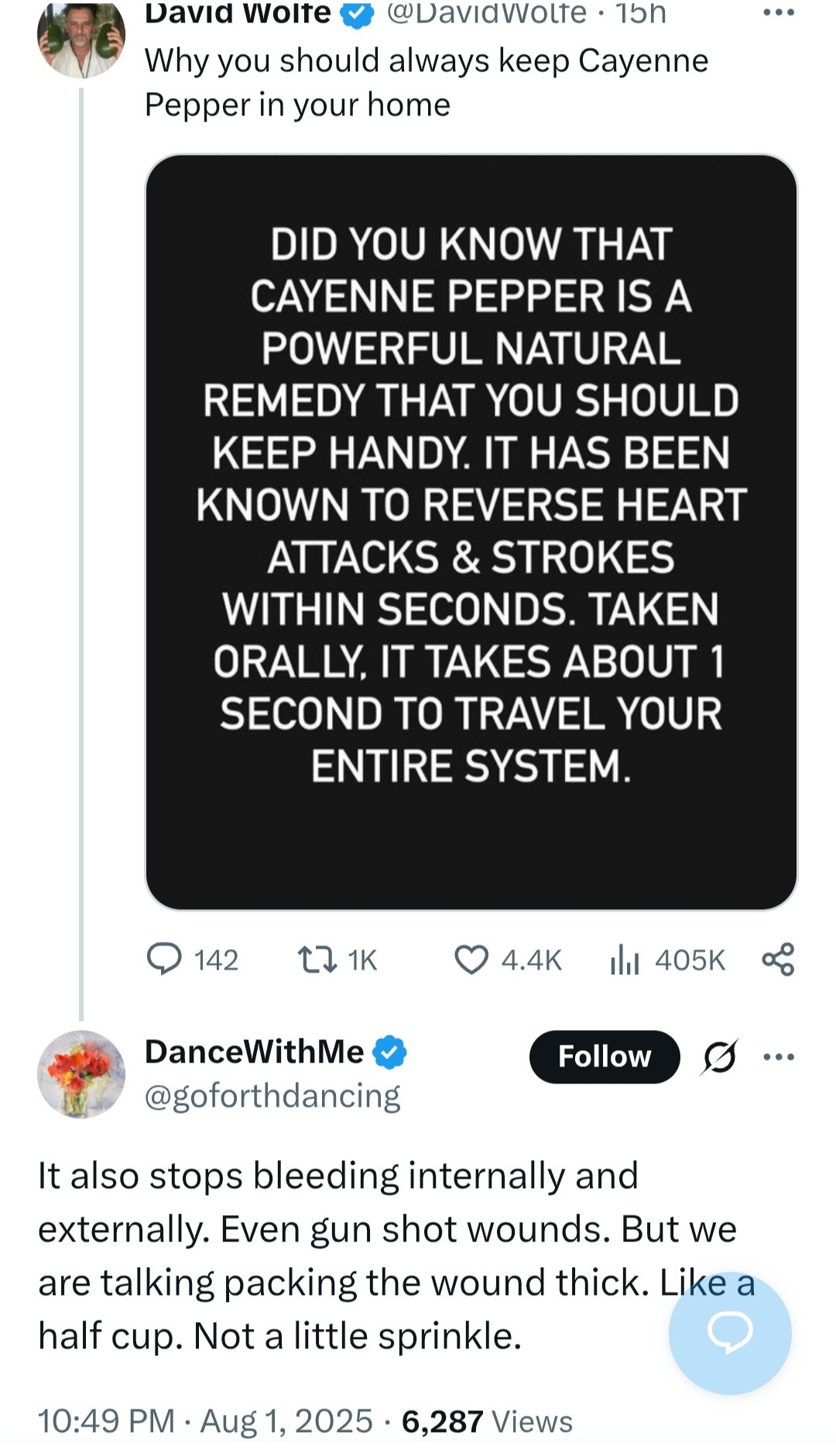 Twitter user DavidWolfe:

Why you should always keep Cayenne Pepper in your home

<image that says: did you know cayenne pepper is a powerful natural remedy that you should keep handy. It has been known to reverse heart attacks & strokes within seconds. Taken orally, it takes about 1 second to travel your entire system>

Twitter user goforthdancing:

It also stops bleeding internally and externally. Even gun shot wounds. But we are talking packing the wound thick. Like a half cup. Not a little sprinkle.

