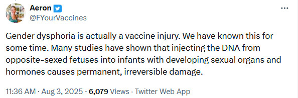 Twitter user FYourVaccines: Gender dysphoria is actually a vaccine injury. We have known this for some time. Many studies have shown that injecting the DNA from opposite-sexed fetuses into infants with developing sexual organs and hormones causes permanent, irreversible damage.
