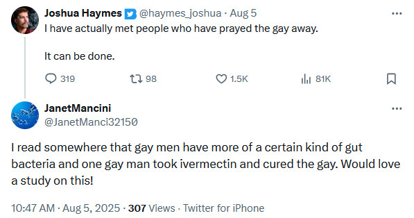 Twitter user haymes_joshua: I have actually met people who have prayed the gay away.

It can be done.
Twitter user JanetManci32150: I read somewhere that gay men have more of a certain kind of gut bacteria and one gay man took ivermectin and cured the gay. Would love a study on this!