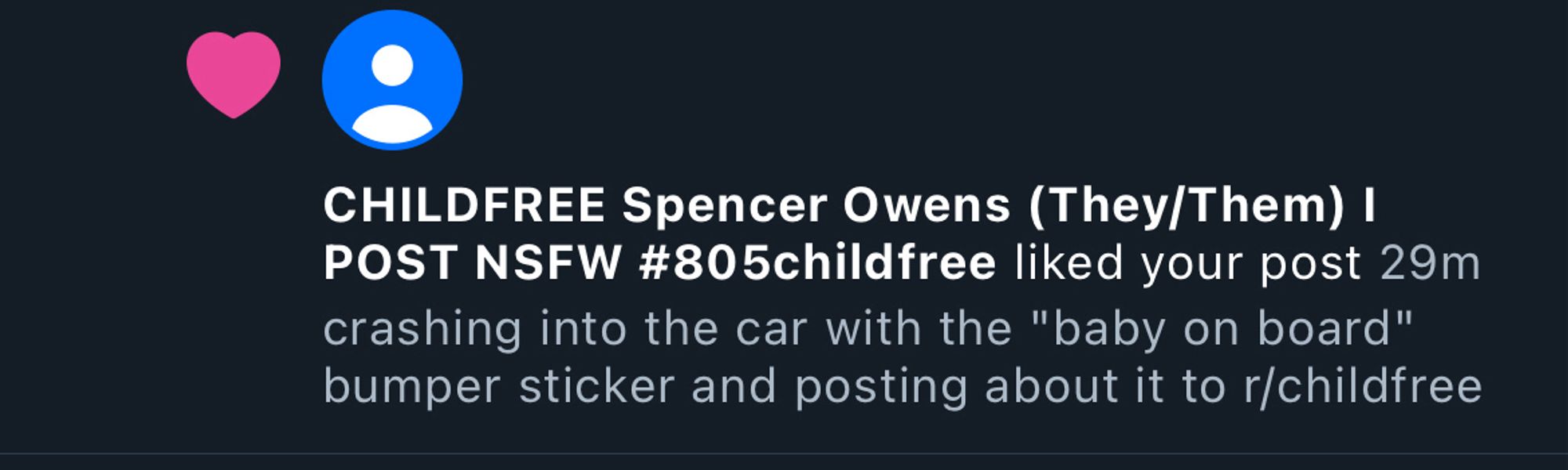 bluesky notification 
"CHILDFREE Spencer Owens (They/Them) I POST NSFW #805childfree" liked my post (from a couple weeks ago)
"crashing into the car with the "baby on board" bumper sticker and posting about it to r/childfree"