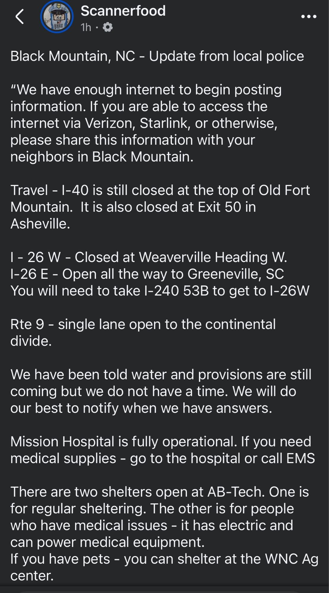 <
Scannerfood
1h • Q
..•
Black Mountain, NC - Update from local police
"We have enough internet to begin posting information. If you are able to access the internet via Verizon, Starlink, or otherwise, please share this information with your neighbors in Black Mountain.
Travel - I-40 is still closed at the top of Old Fort Mountain. It is also closed at Exit 50 in Asheville.
1 - 26 W - Closed at Weaverville Heading W.
1-26 E - Open all the way to Greeneville, SC
You will need to take I-240 53B to get to I-26W
Rte 9 - single lane open to the continental divide.
We have been told water and provisions are still coming but we do not have a time. We will do our best to notify when we have answers.
Mission Hospital is fully operational. If you need medical supplies - go to the hospital or call EMS
There are two shelters open at AB-Tech. One is for regular sheltering. The other is for people who have medical issues - it has electric and can power medical equipment.
If you have pets - you can s