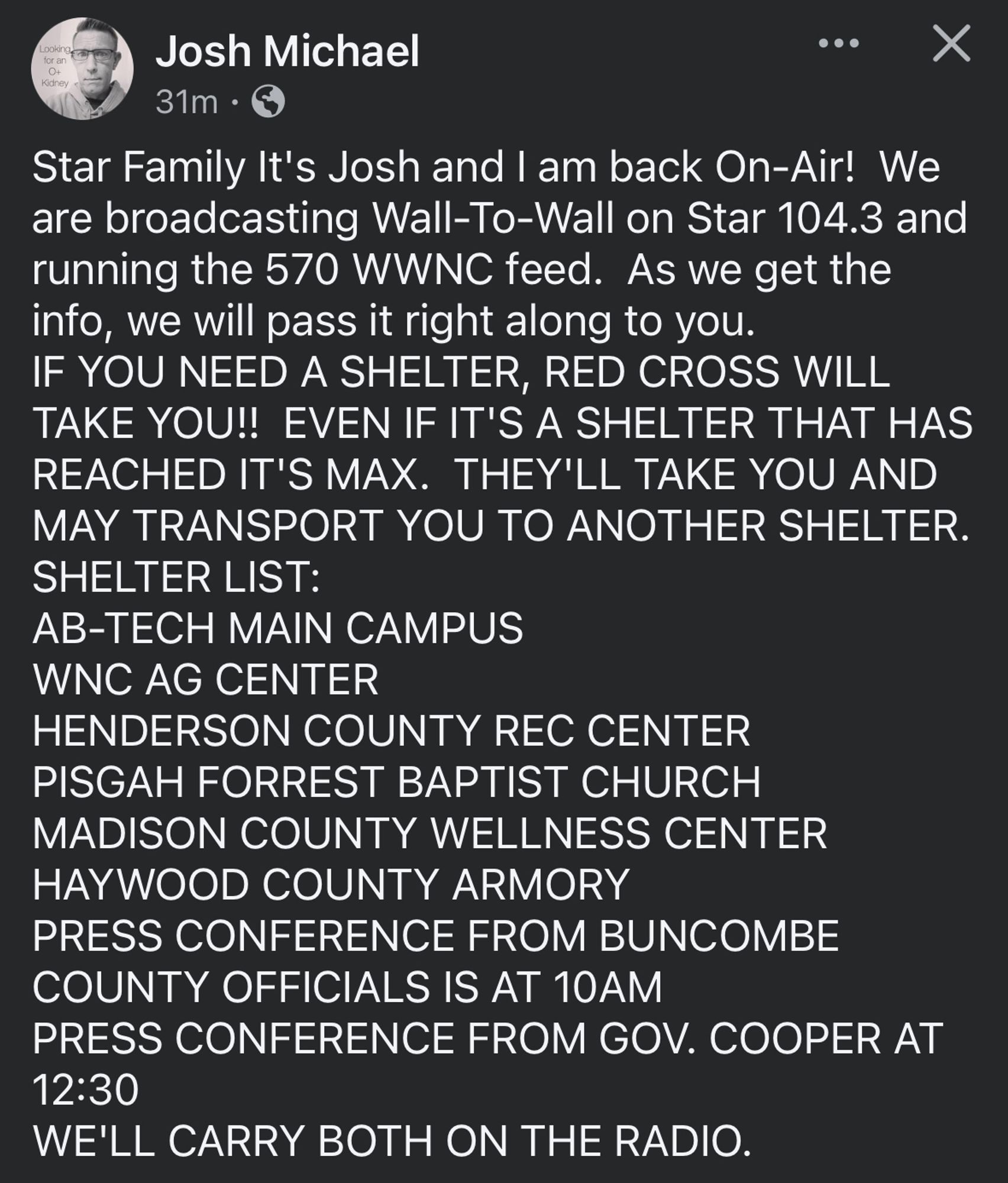 Josh Michael
31m •
Star Family It's Josh and I am back On-Air! We are broadcasting Wall-To-Wall on Star 104.3 and running the 570 WWNC feed. As we get the info, we will pass it right along to you.
IF YOU NEED A SHELTER, RED CROSS WILL TAKE YOU!! EVEN IF IT'S A SHELTER THAT HAS REACHED IT'S MAX. THEY'LL TAKE YOU AND MAY TRANSPORT YOU TO ANOTHER SHELTER.
SHELTER LIST:
AB-TECH MAIN CAMPUS
WNC AG CENTER
HENDERSON COUNTY REC CENTER
PISGAH FORREST BAPTIST CHURCH
MADISON COUNTY WELLNESS CENTER
HAYWOOD COUNTY ARMORY
PRESS CONFERENCE FROM BUNCOMBE
COUNTY OFFICIALS IS AT 10AM
PRESS CONFERENCE FROM GOV. COOPER AT
12:30
WE'LL CARRY BOTH ON THE RADIO.