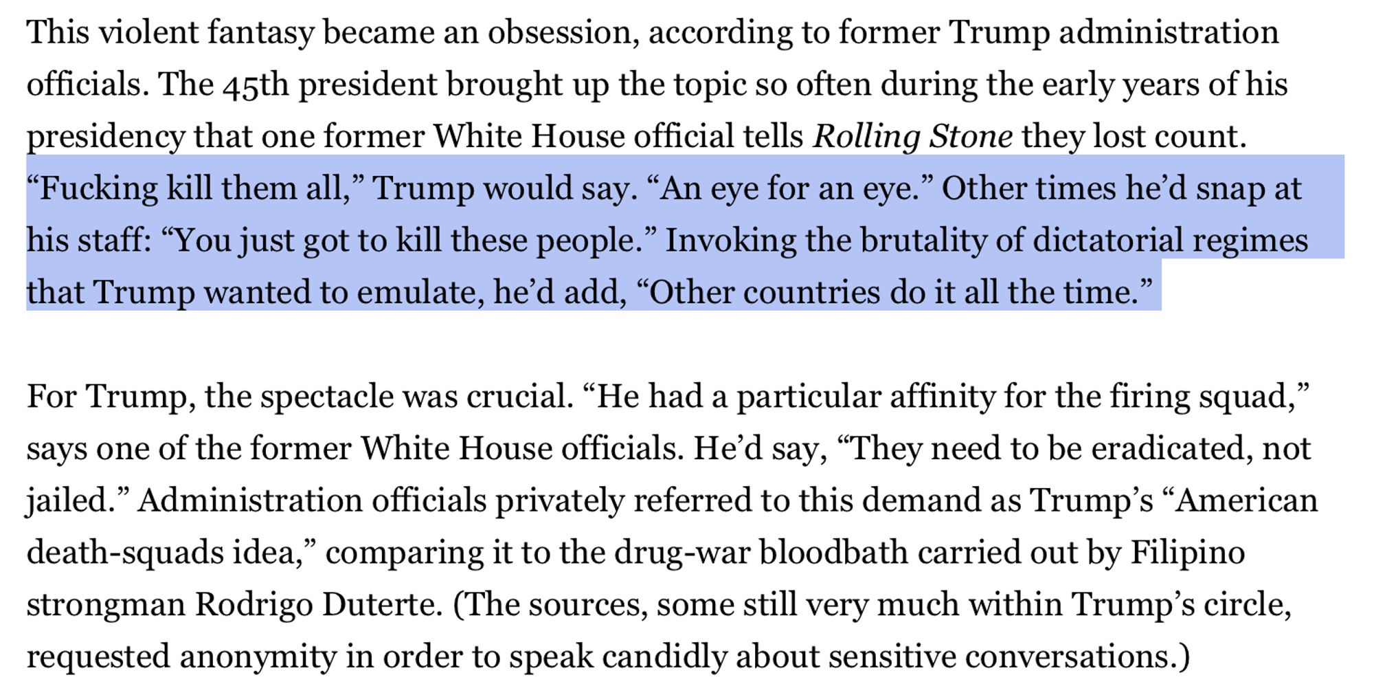 This violent fantasy became an obsession, according to former Trump administration officials. The 45th president brought up the topic so often during the early years of his
presidency that one former White House official tells Rolling Stone they lost count. "Fucking kill them all," Trump would say. "An eye for an eye." Other times he'd snap at his staff: "You just got to kill these people." Invoking the brutality of dictatorial regimes
that Trump wanted to emulate, he'd add, "Other countries do it all the time." For Trump, the spectacle was crucial. "He had a particular affinity for the firing squad," says one of the former White House officials. He'd say, "They need to be eradicated, not jailed." Administration officials privately referred to this demand as Trump's "American death-squads idea," comparing it to the drug-war bloodbath carried out by Filipino strongman Rodrigo Duterte. (The sources, some still very much within Trump's circle,
requested anonymity in order to speak candidl